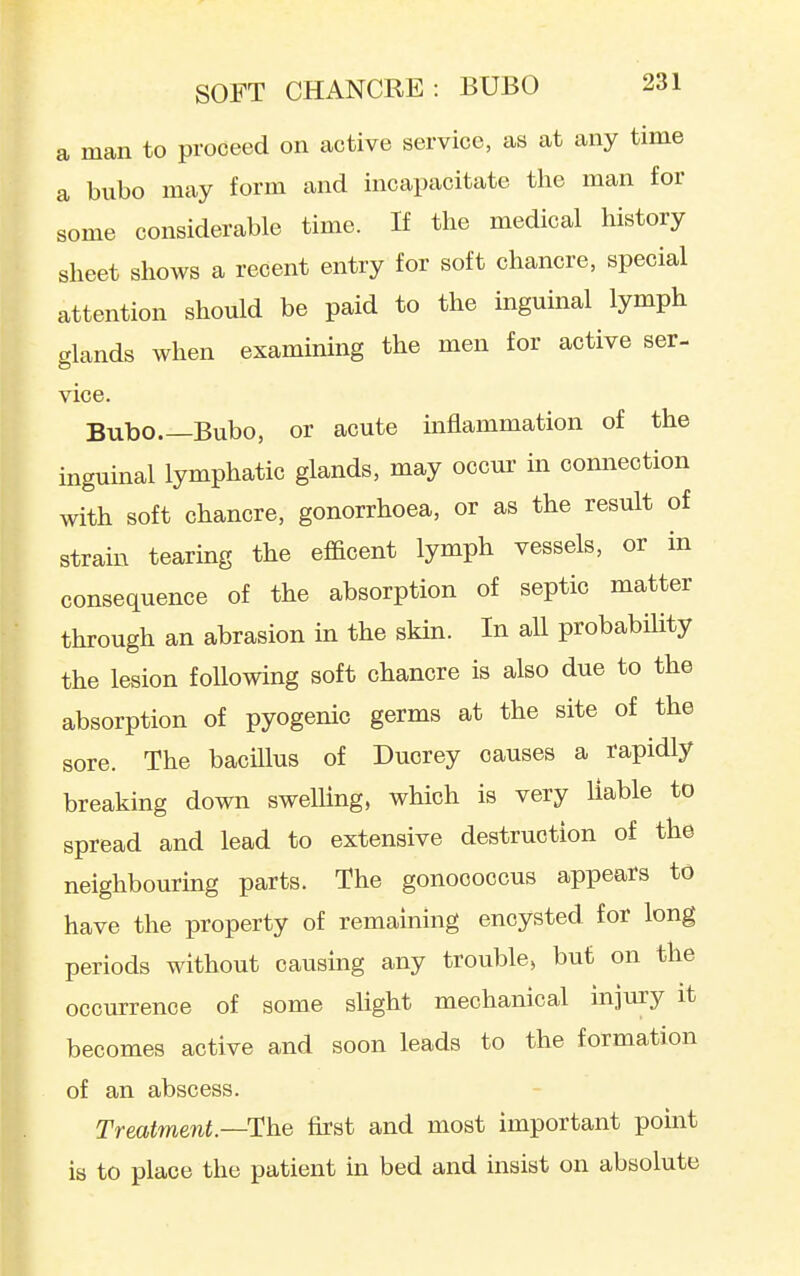 a man to proceed on active service, as at any time a bubo may form and incapacitate the man for some considerable time. If the medical history sheet shows a recent entry for soft chancre, special attention should be paid to the mguinal lymph glands when examining the men for active ser- vice Bubo Bubo, or acute inflammation of the inguinal lymphatic glands, may occur m connection with soft chancre, gonorrhoea, or as the result of strain tearing the efficent lymph vessels, or in consequence of the absorption of septic matter through an abrasion in the skin. In all probability the lesion following soft chancre is also due to the absorption of pyogenic germs at the site of the sore. The bacUlus of Duorey causes a rapidly breaking down sweUing, which is very liable to spread and lead to extensive destruction of the neighbouring parts. The gonococcus appears to have the property of remaining encysted for long periods without oausuig any trouble, but on the occurrence of some sUght mechanical injury it becomes active and soon leads to the formation of an abscess. Treatment—The first and most important point is to place the patient in bed and insist on absolute