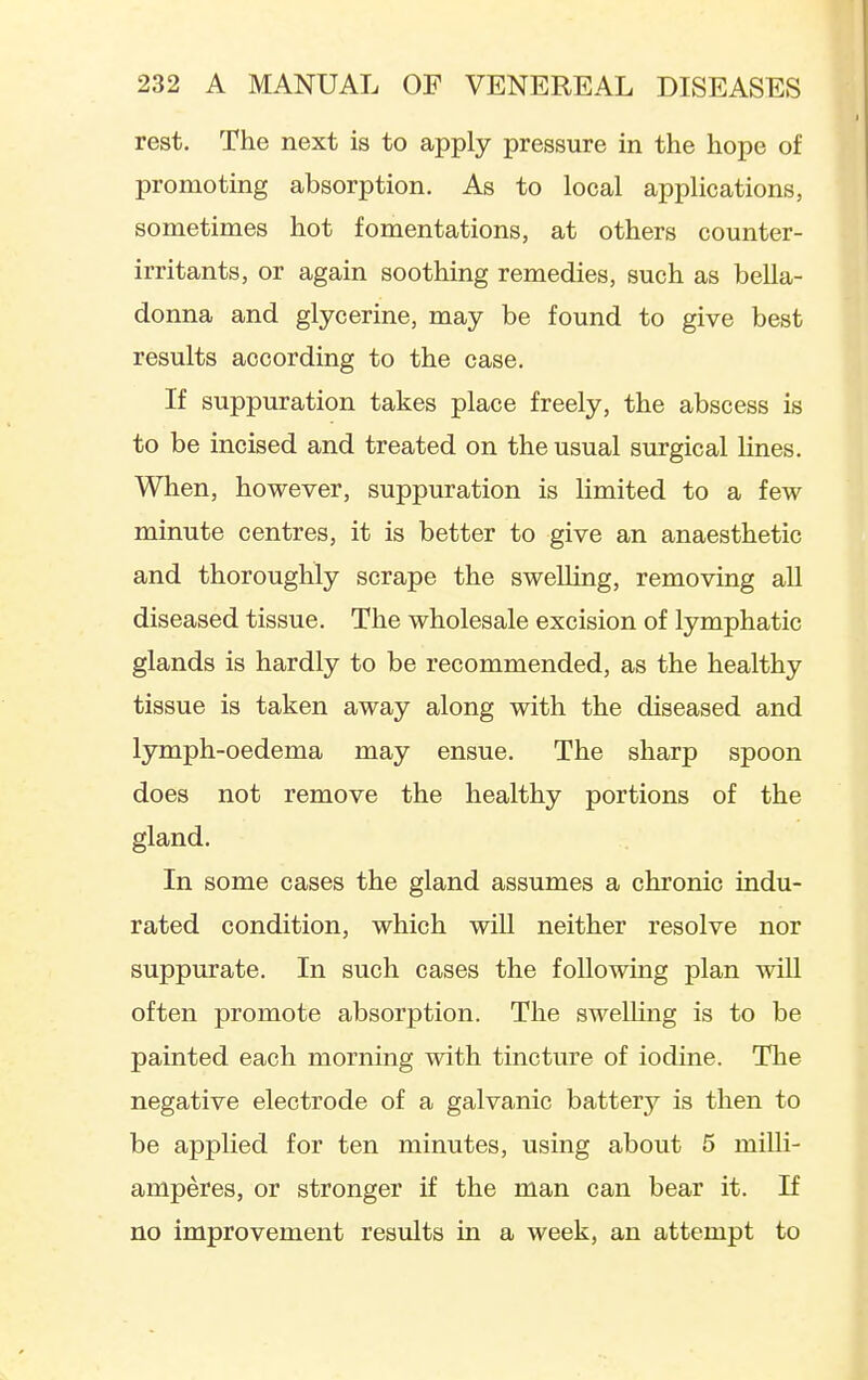 rest. The next is to apply pressure in the hope of promoting absorption. As to local applications, sometimes hot fomentations, at others counter- irritants, or again soothing remedies, such as bella- donna and glycerine, may be found to give best results according to the case. If suppuration takes place freely, the abscess is to be incised and treated on the usual surgical Hnes. When, however, suppuration is limited to a few minute centres, it is better to give an anaesthetic and thoroughly scrape the swelling, removing all diseased tissue. The wholesale excision of lymphatic glands is hardly to be recommended, as the healthy tissue is taken away along with the diseased and lymph-oedema may ensue. The sharp spoon does not remove the healthy portions of the gland. In some cases the gland assumes a chronic indu- rated condition, which will neither resolve nor suppurate. In such cases the following plan will often promote absorption. The swelling is to be painted each morning with tincture of iodine. The negative electrode of a galvanic battery is then to be applied for ten minutes, using about 5 milli- amperes, or stronger if the man can bear it. If no improvement results in a week, an attempt to