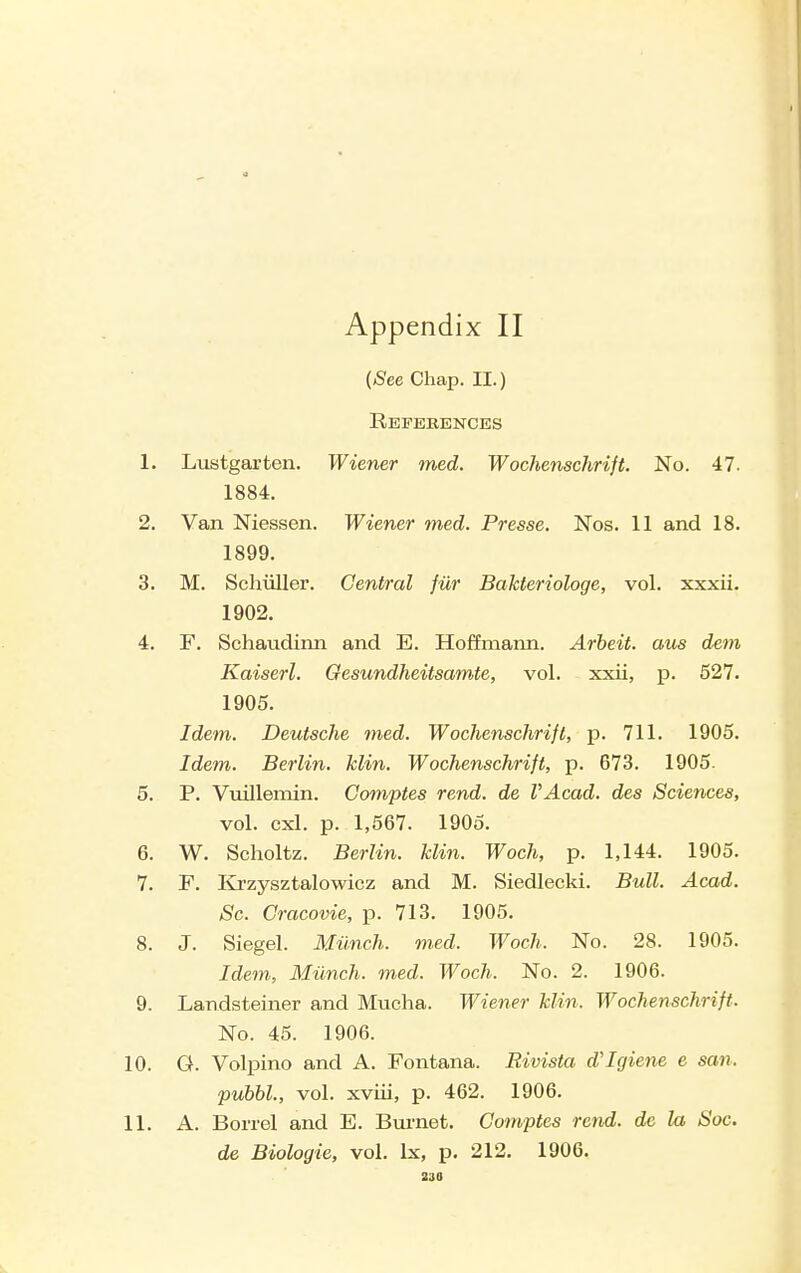 ((See Chap. II.) References 1. Lustgarten. Wiener med. WochenscJirift. No. 47. 1884. 2. Van Niessen. Wiener med. Presse. Nos. 11 and 18. 1899. 3. M. Schiiller. Central fur Bahteriologe, vol. xxxii. 1902. 4. F. Schaudinn and E. Hoffmann. Arbeit, aus dem Kaiserl. Oesundheitsamte, vol. xxii, p. 527. 1905. Idem. Deutsche med. Wochenschrift, p. 711. 1905. Idem. Berlin, klin. Wochenschrift, p. 673. 1905. 5. P. Vuillemin. Comptes rend, de VAcad. des Sciences, vol. cxl. p. 1,567. 1905. 6. W. Scholtz. Berlin, klin. Woch, p. 1,144. 1905. 7. F. lirzysztalowicz and M. Siedlecki. Bull. Acad. Sc. Cracovie, p. 713. 1905. 8. J. Siegel. Miinch. m.ed. Woch. No. 28. 1905. Idem, Miinch. med. Woch. No. 2. 1906. 9. Landsteiner and Mucha. Wiener klin. Wochenschrift. No. 45. 1906. 10. G. Volpino and A. Fontana. Rivista d'Igiene e san. pubbl., vol. xviii, p. 462. 1906. 11. A. Borrel and E. Bm'net. Comptes rend, de la Soc. de Biologic, vol. Ix, p. 212. 1906. 230