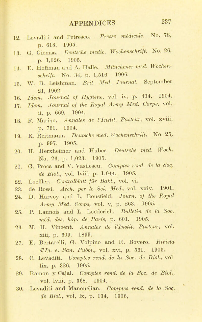 12. Lovnditi and Potresco. Prefise mcdicale. No. 78, p. 618. 1905. 13. G. Giemsa. Deutsche medic. Wochenschrift. No. 26, p. 1,026. 1905. 14. E. Hoffman and A. Halle. Milnchener med. Wochen- schrift. No. 34, p. 1,516. 1906. 15. W. B. Leishman. Brit. Med. Journal. September 21, 1902. 16. Idem. Journal of Hygiene, vol. iv, p. 434. 1904. 17. Idem. Journal of the Boijal Army Med. Corps, vol. ii, p. 669. 1904. 18. F. Marino. Annales de VInstit. Pasteur, vol. xviii, p. 761. 1904. 19. K. Reitmann. Deutsche m.ed. Wochenschrift. No. 25, p. 997. 1905. 20. H. Herxheimer and Huber. Deutsche med. Woch. No. 26, p. 1,023. 1905. 21. G. Proca and V. Vasilescu. Comptes rend, de la Soc. de Biol, vol. Iviii, p. 1,044. 1905. 22. Loeffler. Centralblatt fur Bakt., vol. vi. 23. de Rossi. Arch, per le Sci. Med., vol. xxiv. 1901. 24. D. Harvey and L. Bousfield. Journ. of the Royal Army Med. Corps, vol. v, p. 263. 1905. 25. P. Launois and L. Loederich. Bulletin de la Soc. med. des. hop. de Paris, p. 601. 1905. 26. M. H. Vincent. Annales de VInstit. Pasteur, vol. xiii, p. 609. 1899. 27. E. Bertarelli, G. Volpino and R. Bovero. Rivista d'Ig. e. San. Puhhl., vol. xvi, p. 561. 1905. 28. C. Levaditi. Comptes rend, de la Soc. de Biol., vol lix, p. 326. 1905. 29. Ramon y Cajal. Comptes rend, de la Soc. de Biol., vol. Iviii, p. 368. 1904. 30. Levaditi and Manouelian. Comptes rend, de la Soc- de Biol,, vol, Ix, p. 134, 1906.