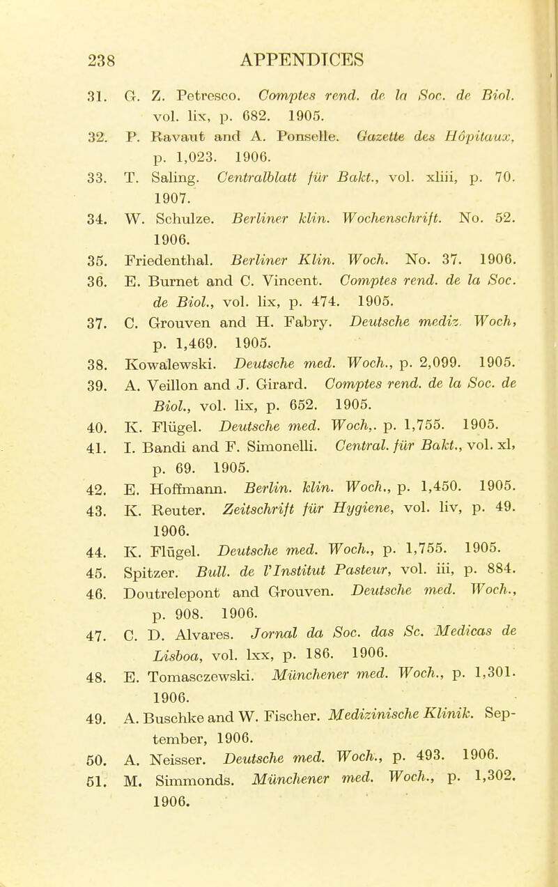 31. G. Z. Petrosco. Comptes rend, dr la Soc. de Biol. vol. lix, p. G82. 1905. 32. P. Ravaiit and A. Ponselle. Gazette des Hopilaux, p. 1,023. 1906. 33. T. Saling. Centralblatt filr Bakt., vol. xliii, p. 70. 1907. 34. W. Schulze. Berliner klin. Wochenschrift. No. 52. 1906. 35. Friedenthal. Berliner Klin. Woch. No. 37. 1906. 36. E. Burnet and C. Vincent. Comptes rend, de la Soc. de Biol, vol. lix, p. 474. 1905. 37. C. Grouven and H. Fabry. Deutsche mediz. Woch, p. 1,469. 1905. 38. Kowalewski. Deutsche med. Woch., p. 2,099. 1905. 39. A. Veillon and J. Girard. Comptes rend, de la Soc. de Biol, vol. lix, p. 652. 1905. 40. K. Fliigel. Deutsche med. Woch,. p. 1,755. 1905. 41. I. Bandi and F. Simonelli. Central, fiir Bakt., vol. xl, p. 69. 1905. 42. E. Hoffmann. Berlin, klin. Woch., p. 1,450. 1905. 43. K. Renter. Zeitschrift fiir Hygiene, vol. liv, p. 49. 1906. 44. K. Fliagel. Deutsche med. Woch., p. 1,755. 1905. 45. Spitzer. Bull, de VInstitut Pasteur, vol. iii, p. 884. 46. Doutrelepont and Grouven. Deutsche med. Woch., p. 908. 1906. 47. C. D. Alvares. Jornal da Soc. das Sc. Medicas de Lisboa, vol. Ixx, p. 186. 1906. 48. E. Tomasezewsld. Miinchener med. Woch., p. 1,301. 1906. 49. A. Buschke and W. Fischer. Medizinische Klinik. Sep- tember, 1906. 50. A. Neisser. Deutsche med. Woch., p. 493. 1906. 51. M. Simmonds. Miinchener med. Woch., p. 1,302. 1906.