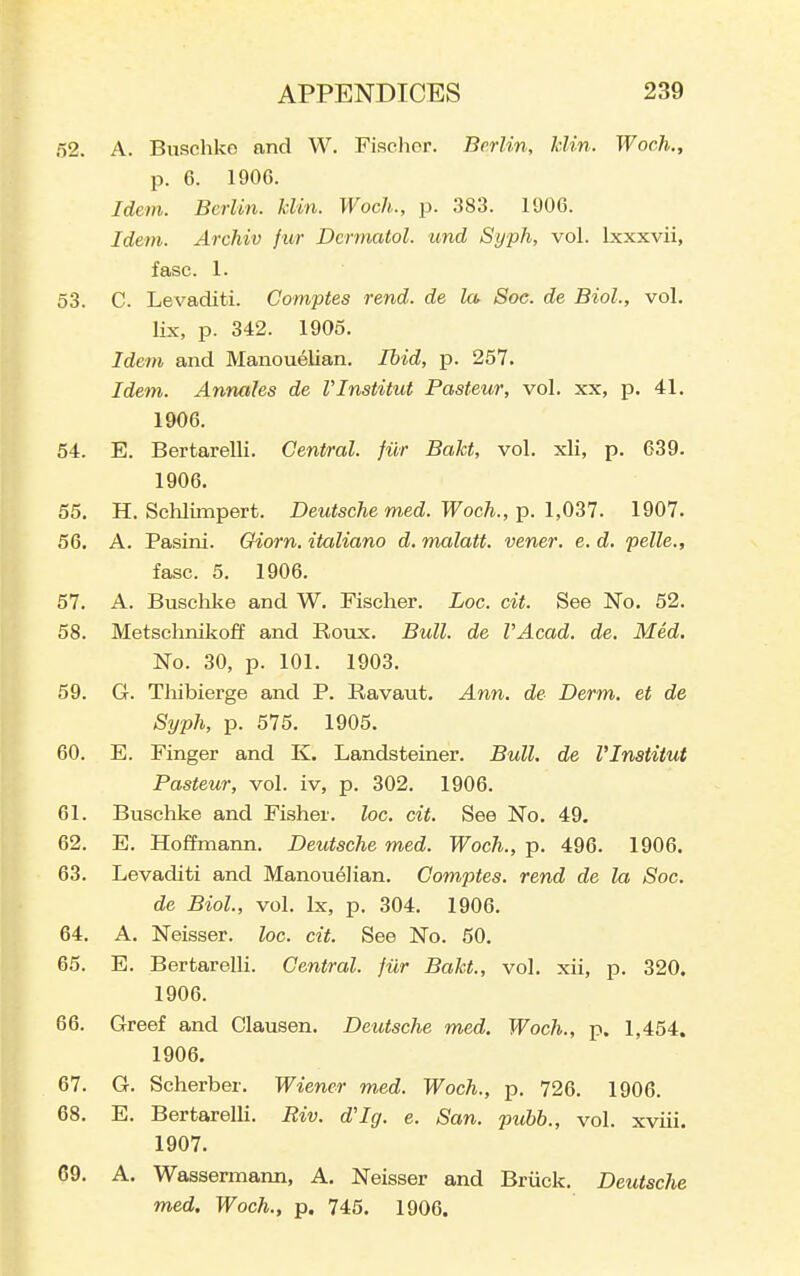 52. A. Buschke and W. Fischer. Berlin, klin. Woch., p. 6. 1906. Idem. Berlin, klin. Woch., p. 383. 1906. Idem. Archiv f ur Dermatol, und Syph, vol. Ixxxvii, f asc. 1. 53. C. Levaditi. Comptes rend, de la Sac. de Biol., vol. lix, p. 342. 1905. Idem and Manouelian. Ibid, p. 257. Idetn. Annahs de Vlnstitut Pasteur, vol. xx, p. 41. 1906. 54. E. Bertarelli. Central, filr Bakt, vol. xli, p. 639. 1906. 55. H. Schlimpert. Deutsche med. Woch., p. 1,031. 1907. 56. A. Pasini. Giorn. itaUano d. malatt. vener. e. d. pelle., fasc. 5. 1906. 57. A. Buschke and W. Fischer. Loc. cit. See No. 52. 58. Metschnikoff and Roux. Bull, de VAcad. de. Med. No. 30, p. 101. 1903. 59. G. Thibierge and P. Ravaut. Ann. de Derm, et de Syph, p. 575. 1905. 60. E. Finger and K. Landsteiner. Bull, de Vlnstitut Pasteur, vol. iv, p. 302. 1906. 61. Buschke and Fisher, loc. cit. See No. 49. 62. E. Hoffmann. Deutsche med. Woch., p. 496. 1906. 63. Levaditi and Manouelian. Comptes. rend de la Soc. de Biol, vol. Ix, p. 304. 1906. 64. A. Neisser. loc. cit. See No. 50. 65. E. Bertarelli. Central, fiir Bakt., vol. xii, p. 320. 1906. 66. Greef and Clausen. Deutsche med. Woch., p. 1,454. 1906. 67. G. Scherber. Wiener med. Woch., p. 726. 1906. 68. E. Bertarelli. Riv. d'Ig. e. San. pubb., vol. xviii. 1907. 69. A. Wassermann, A. Neisser and Briick, Deutsche med. Woch., p. 745. 1906.