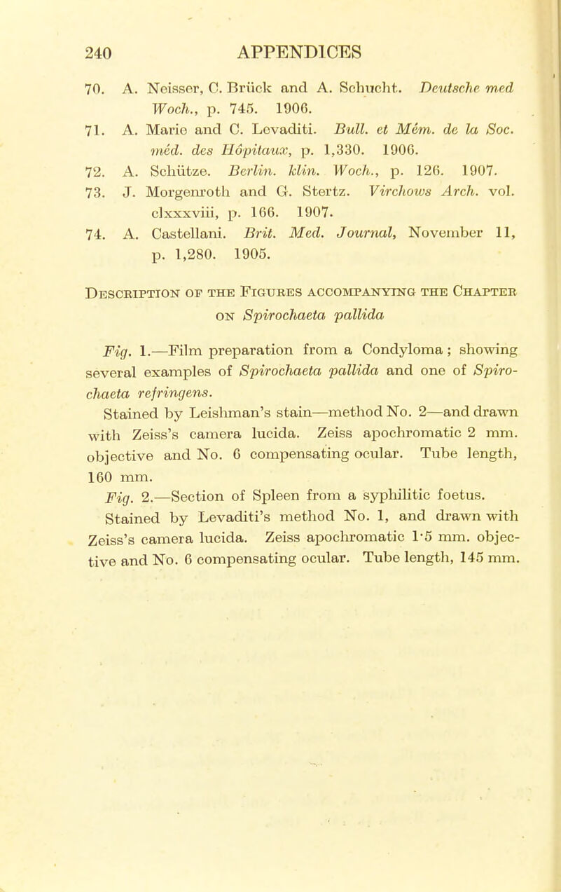 70. A. Neissor, C. Briick and A. Sclnicht. Deutsche med Woch., p. 745. 1906. 71. A. Mario and C. Levaditi. Bull, et Mem. dc la Soc. med. des Uopitaux, p. 1,330. 1900. 72. A. Scliiitze. Berlin, klin. Woch., p. 120. 1907. 73. J. Morgem-oth and G. Stertz. Virchows Arch. vol. clxxxviii, p. 166. 1907. 74. A. Castellani. Brit. Med. Journal, November 11, p. 1,280. 1905. Description of the Figures accompanying the Chapter ON Spirochaeta pallida Fig. 1.—Film preparation from a Condyloma; showing several examples of Spirochaeta pallida and one of Spiro- chaeta refringens. Stained by Leisliman's stain—method No. 2—and drawn with Zeiss's camera lucida. Zeiss apochromatic 2 mm. objective and No. 6 compensating ocular. Tube length, 160 mm. Fig. 2.—Section of Spleen from a sypliiUtic foetus. Stained by Levaditi's method No. 1, and drawn with Zeiss's camera lucida. Zeiss apochromatic 1-5 mm. objec- tive and No. 6 compensating ocular. Tube length, 145 mm.