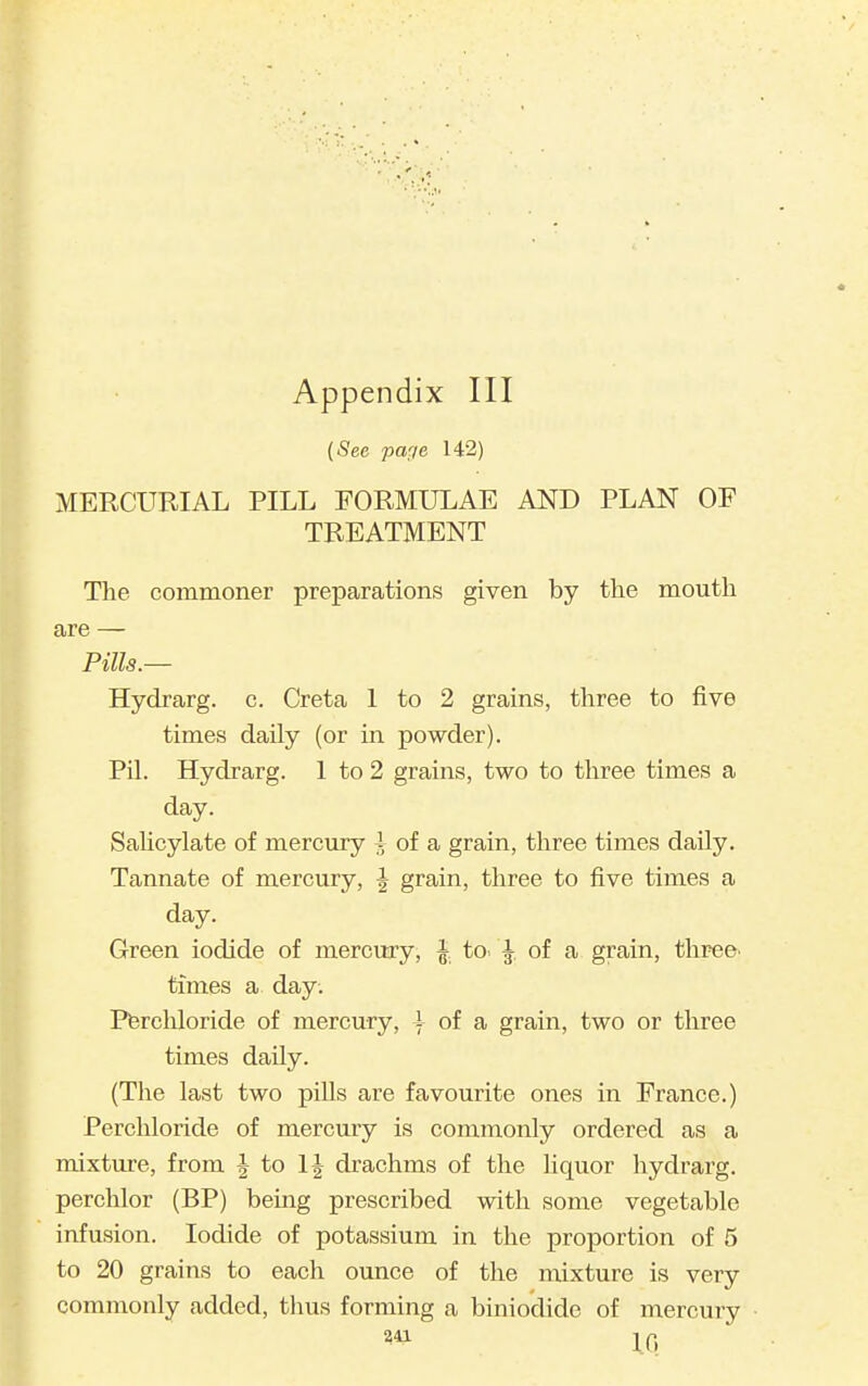 {See paf/e 142) MERCURIAL PILL FORMULAE ANJ) PLAN OP TREATMENT The commoner preparations given by the moutli are — Pills.— Hydrarg. c. Greta 1 to 2 grains, three to five times daily (or in powder). Pil. Hydrarg. 1 to 2 grains, two to three times a day. Salicylate of mercm-y i of a grain, three times daily. Tannate of mercury, | grain, three to five times a day. Green iodide of mercury, J, to. |, of a grain, three, times a day. Pfercliloride of mercury, A of a grain, two or three times daily. (The last two pills are favourite ones in France.) Perchloride of mercury is commonly ordered as a mixture, from J to IJ drachms of the liquor hydrarg. perchlor (BP) beuag prescribed with some vegetable infusion. Iodide of potassium in the proportion of 5 to 20 grains to each ounce of the mixture is very commonly added, thus forming a biniodide of mercury