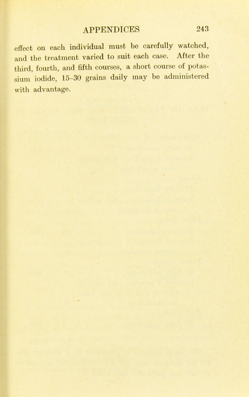 effect on each individual must be carefully watched, and the treatment varied to suit each case. After the third, fourth, and fifth courses, a short course of potas- sium iodide, 15-30 grains daily may be administered with advantage.