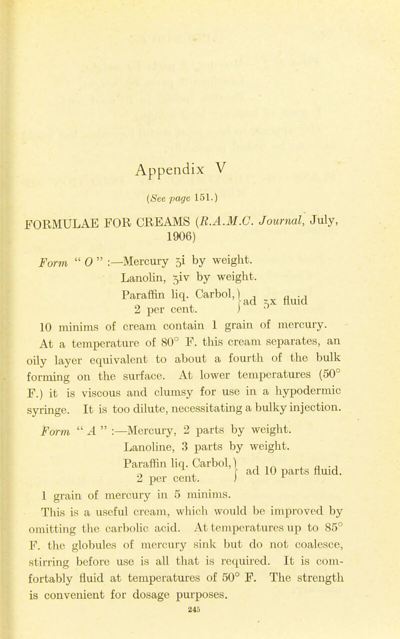 (See page 151.) FORMULAE FOR CREAMS {R.A.M.C. Journal, July, 1906) Form  0  :—Mercury 5! by weight. Lanolin, 5iv by weight. Paraffin hq. Carbol,) ^ ^^.^ 2 per cent. ) 10 minims of cream contain 1 grain of mercury. At a temperature of 80° F. this cream separates, an oily layer equivalent to about a fourth of the bulk forming on the surface. At lower temperatures (50° F.) it is viscous and clumsy for use in a hypodermic syringe. It is too dilute, necessitating a bulky injection. Form  4  :—Mercury, 2 parts by weight. Lanohne, 3 parts by weight. Paraffin liq. Carbol,' 2 per cent. 1 grain of mercury in 5 minims. This is a useful cream, which would be improved by omitting the carbolic acid. At temperatures up to 85° F. the globules of mercury sink but do not coalesce, stirring before use is all that is required. It is com- fortably fluid at temperatures of 50° P. The strength is convenient for dosage purposes. ad 10 parts fluid.