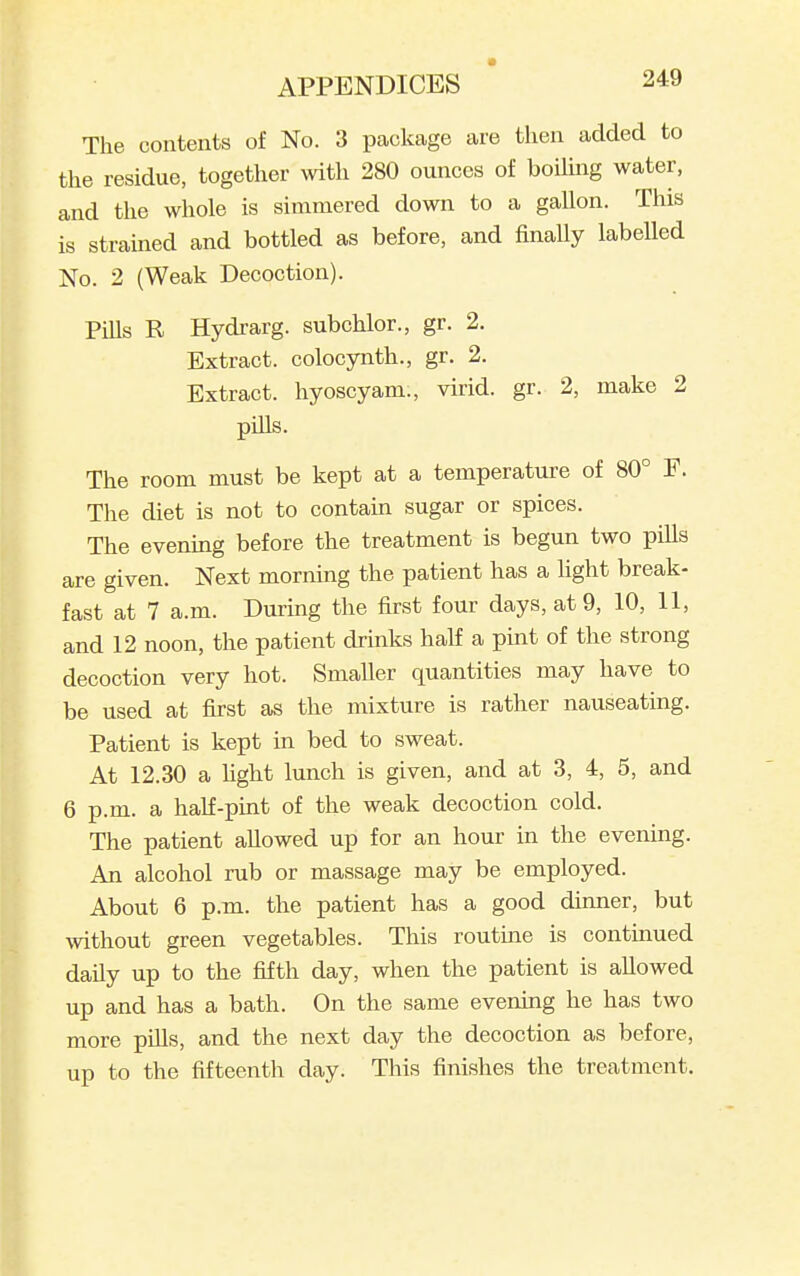 The contents of No. 3 package are then added to the residue, together with 280 ounces of boilmg water, and the whole is simmered down to a gallon. This is stramed and bottled as before, and finally labelled No. 2 (Weak Decoction). Pills R Hydrarg. subchlor., gr. 2. Extract, colocynth., gr. 2. Extract, hyoscyam., virid. gr. 2, make 2 pills. The room must be kept at a temperature of 80° F. The diet is not to contaui sugar or spices. The evenmg before the treatment is begun two pills are given. Next morning the patient has a light break- fast at 7 a.m. Dui-ing the first four days, at 9, 10, 11, and 12 noon, the patient drinks half a pint of the strong decoction very hot. Smaller quantities may have to be used at first as the mixture is rather nauseating. Patient is kept in bed to sweat. At 12.30 a fight lunch is given, and at 3, 4, 5, and 6 p.m. a half-pint of the weak decoction cold. The patient aUowed up for an hour in the evening. An alcohol rub or massage may be employed. About 6 p.m. the patient has a good dinner, but without green vegetables. This routine is continued daily up to the fifth day, when the patient is allowed up and has a bath. On the same evening he has two more piUs, and the next day the decoction as before, up to the fifteenth day. This finishes the treatment.