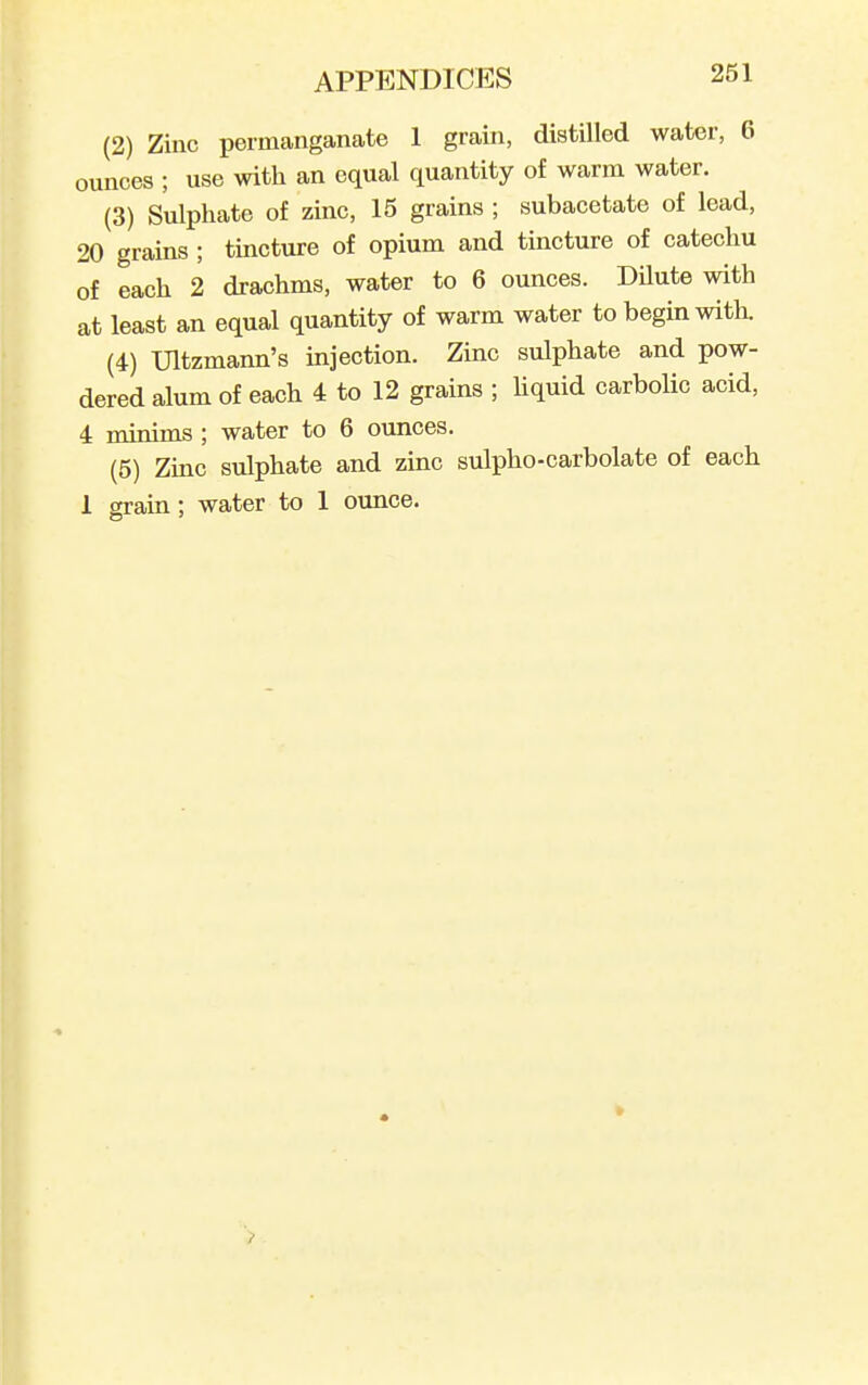 (2) Zinc permcanganate 1 grain, distilled water, 6 ounces ; use with an equal quantity of warm water. (3) Sulphate of zinc, 15 grains ; subacetate of lead, 20 grains ; tincture of opium and tincture of catechu of each 2 drachms, water to 6 ounces. Dilute with at least an equal quantity of warm water to begin witli. (4) Ultzmann's injection. Zinc sulphate and pow- dered alum of each 4 to 12 grains ; Uquid carbolic acid, 4 minims ; water to 6 ounces. (5) Zmc sulphate and zinc sulpho-carbolate of each 1 2rain: water to 1 ounce.