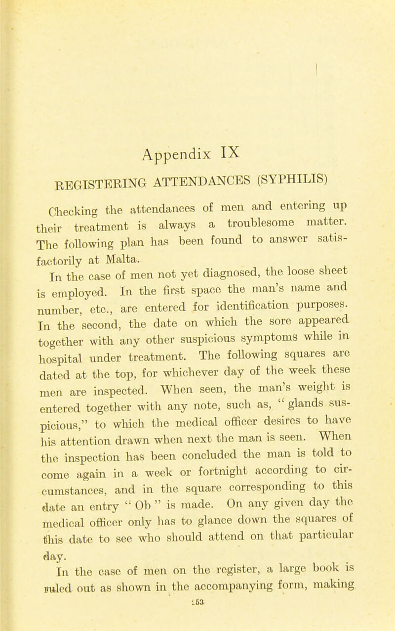 REGISTERING ATTENDANCES (SYPHILIS) Checking the attendances of men and entering iip their treatment is always a troublesome matter. The following plan has been found to answer satis- factorily at Malta. In the case of men not yet diagnosed, the loose sheet is employed. In the first space the man's name and number, etc., are entered for identification purposes. In the second, the date on which the sore appeared together with any other suspicious symptoms while in hospital under treatment. The foUowing squares are dated at the top, for whichever day of the week these men are inspected. When seen, the man's weight is entered together with any note, such as,  glands sus- picious, to which the medical ofiicer desires to have his attention drawn when next the man is seen. When the inspection has been concluded the man is told to come again in a week or fortnight according to cir- cumstances, and in the square corresponding to this date an entry  Ob  is made. On any given day the medical officer only has to glance down the squares of this date to see who should attend on that particular day. In the case of men on the register, a large book is puled out as shown in the accompanying form, making. L53
