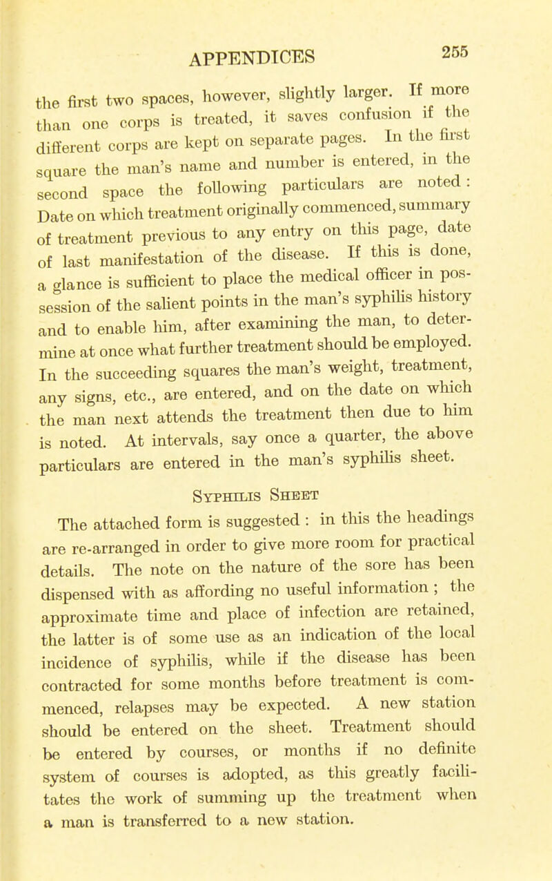 the first two spaces, however, slightly larger. If more tlian one corps is treated, it saves confusion if the different corps are kept on separate pages. In the fai'st square the man's name and number is entered, m the second space the foUowing particulars are noted: Date on which treatment originaUy commenced, summary of treatment previous to any entry on this page, date of last manifestation of the disease. If this is done, a glance is sufficient to place the medical officer m pos- session of the sahent points in the man's syphihs history and to enable him, after examining the man, to deter- mine at once what further treatment should be employed. In the succeeding squares the man's weight, treatment, any signs, etc., are entered, and on the date on which the man next attends the treatment then due to him is noted. At intervals, say once a quarter, the above particulars are entered in the man's syphihs sheet. Syphilis Sheet The attached form is suggested : in this the headings are re-arranged in order to give more room for practical details. The note on the nature of the sore has been dispensed with as affording no useful information ; the approximate time and place of infection are retained, the latter is of some use as an indication of the local incidence of syphihs, while if the disease has been contracted for some months before treatment is com- menced, relapses may be expected. A new station should be entered on the sheet. Treatment should be entered by courses, or months if no definite system of courses is adopted, as this greatly faciU- tates the work of summing up the treatment when a man is transferred to a new station.
