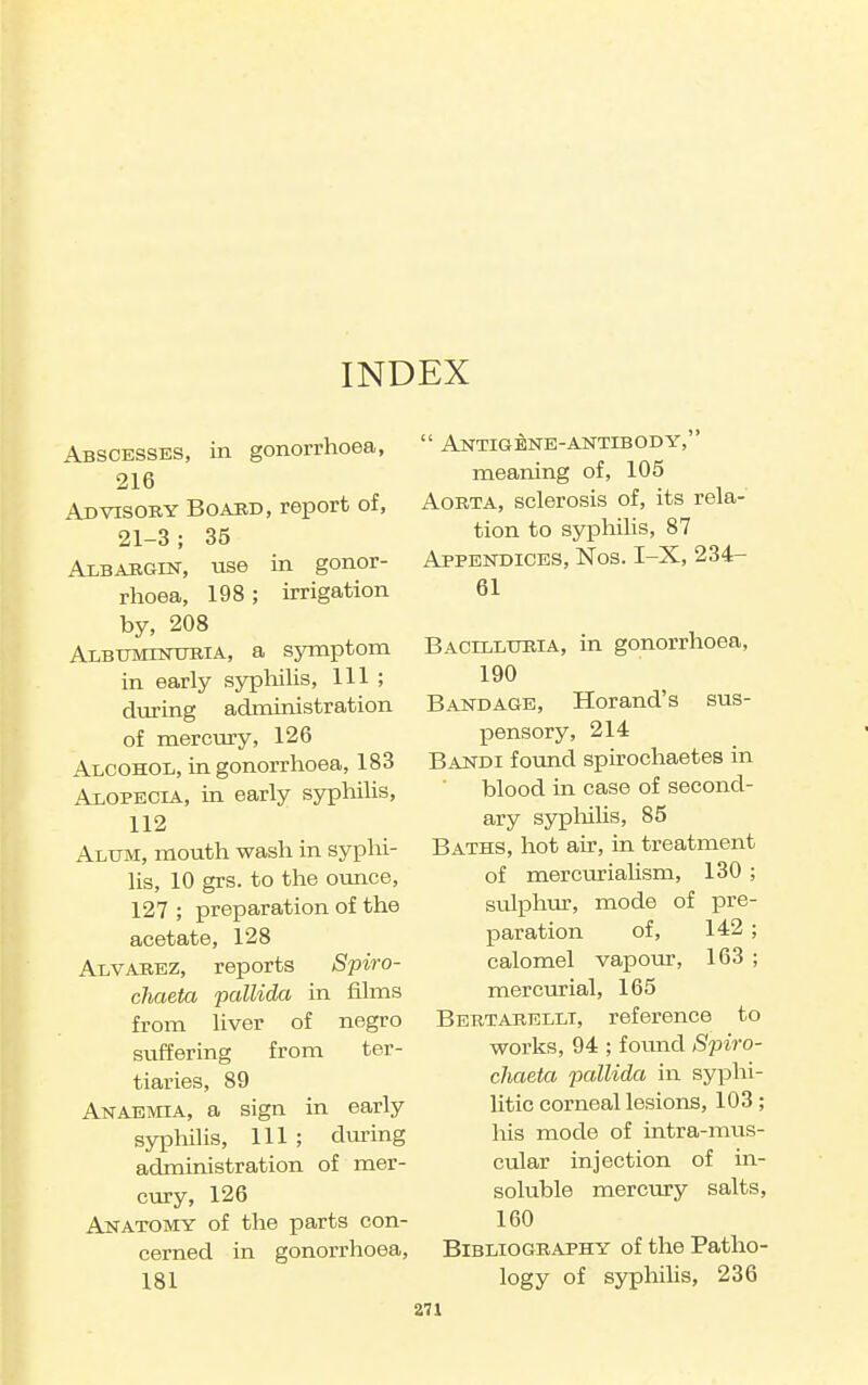 INDEX Abscesses, in gonorrhoea, 216 Advisoby Boaud, report of, 21-3; 35 AxBABGiN, Vise in gonor- rhoea, 198; irrigation by, 208 Albtjminubia, a symptom in early syphilis, 111 ; during administration of mercury, 126 Alcohol, in gonorrhoea, 183 Alopecia, in early syphilis, 112 Alum, mouth wash in syphi- hs, 10 grs. to the ounce, 127 ; preparation of the acetate, 128 Alvahbz, reports Spiro- chaeta -pallida in films from liver of negro suffering from ter- tiaries, 89 Anaemia, a sign in early sypliilis. 111 ; during administration of mer- cury, 126 Anatomy of the parts con- cerned in gonorrhoea, 181  Antigene-antibody, meaning of, 105 Aorta, sclerosis of, its rela- tion to syiDhilis, 87 Appendices, Nos. I-X, 234- 61 Bacilluria, in gonorrhoea, 190 Bandage, Horand's sus- pensory, 214 Bandi fovmd spirochaetes in blood in case of second- ary sypliilis, 85 Baths, hot air, in treatment of mercuriaUsm, 130 ; sulphur, mode of pre- paration of, 142 ; calomel vapour, 163 ; mercurial, 165 Bertarelli, reference to works, 94 ; found Spiro- chaeta pallida in syphi- litic corneal lesions, 103; his mode of intra-mus- cular injection of in- soluble mercury salts, 160 Bibliography of the Patho- logy of syphilis, 236