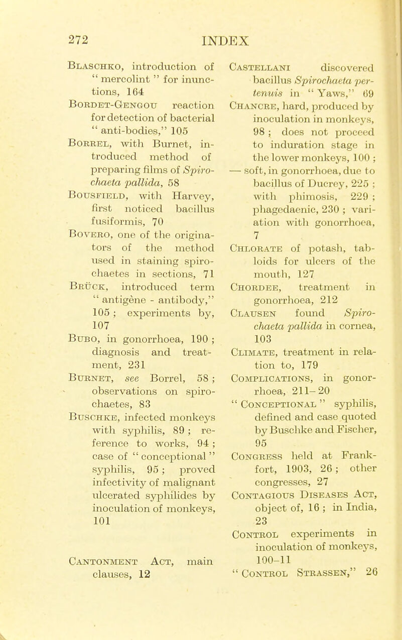 Blaschko, introduction of  mercolint  for inunc- tions, 164 Bordet-Gengou reaction for detection of bacterial  anti-bodies, 105 BoRBEL, with Burnet, in- troduced method of preparing films of Spiro- chaeta pallida, 58 BousFiELD, with Harvey, first noticed bacillus fusiformis, 70 BovERO, one of the origina- tors of the method used in staining spiro- chaetes in sections, 71 Bbuck, introduced term  antigene - antibody, 105 ; experiments by, 107 Bubo, in gonorrhoea, 190 ; diagnosis and treat- ment, 231 BuENET, see Borrel, 58 ; observations on spiro- chaetes, 83 Buschke, infected monkeys with syphilis, 89 ; re- ference to works, 94 ; case of  conceptional  syphilis, 95 ; proved infectivity of malignant ulcerated sy|Dhilides by inoculation of monkeys, 101 Cantonment Act, main clauses, 12 Castellani discovered bacillus Spirocliaeta per- tenuis in  Yaws, 09 Chancre, hard, produced by inoculation in monkej'S, 98 ; does not proceed to induration stage in the lower monkeys, 100 ; — soft, in gonorrhoea, due to bacillus of Ducrey, 225 ; with phimosis, 229 ; phagedaenic, 230 ; vari- ation with gonorrhoea, 7 Chlorate of jootash, tab- loids for ulcers of the mouth, 127 Chordee, treatment in gonorrhoea, 212 Clausen foimd Spiro- chaeta pallida in cornea, 103 Climate, treatment in rela- tion to, 179 Complications, in gonor- rhoea, 211-20  Conceptional  sypliilis, defined and case quoted by Buschke and Fischer, 95 Congress held at Frank- fort, 1903, 26; other congresses, 27 Contagious Diseases Act, object of, 16 ; in India, 23 Control experiments in inoculation of monkeys, 100-11  Control Stbassen, 26