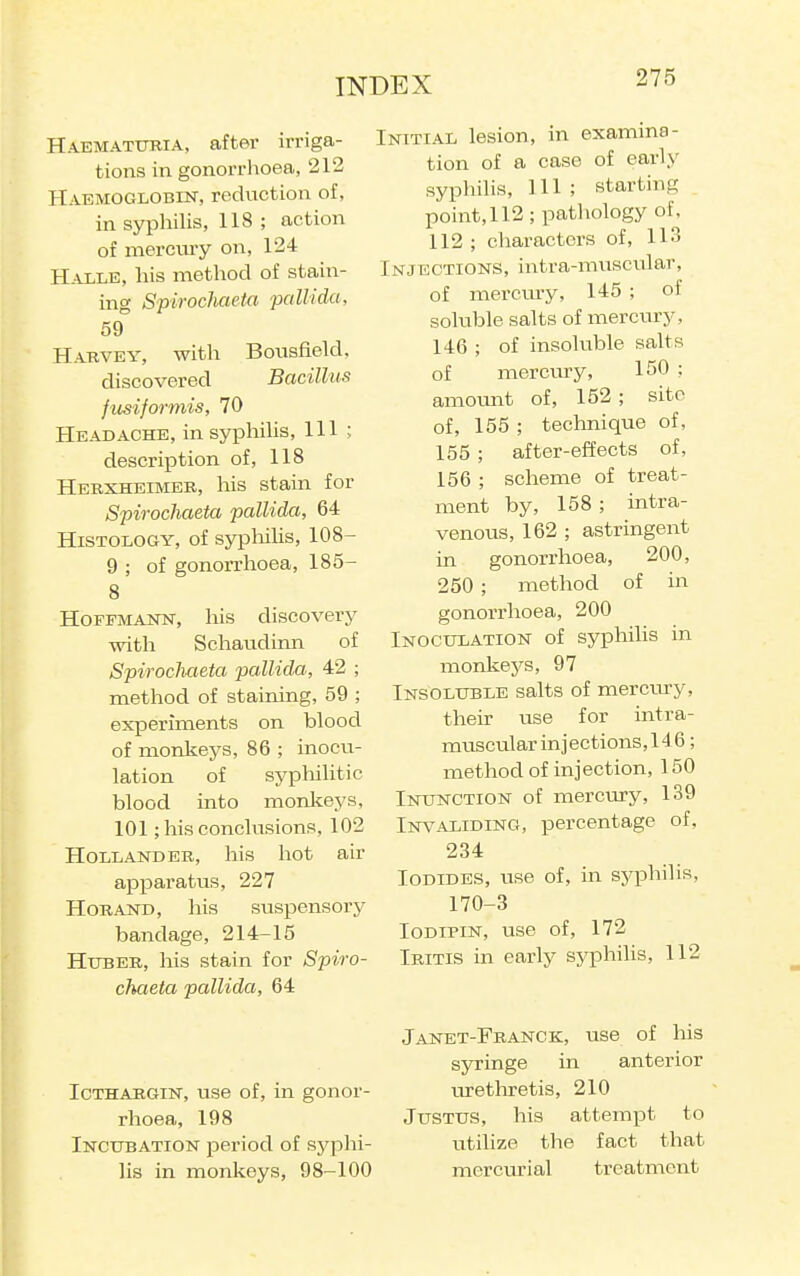 Haematubia, after irriga- tions in gonorrhoea, 212 Haemoglobin, reduction of, in syphilis, 118 ; action of merciuy on, 124 Halle, his method of stain- ing Spirochaeia pallida, 59 Harvey, with Bousfiekl. discovered Bacillus fits if or mis, 70 Headache, insyphiUs, 111 ; description of, 118 Hebxheimer, his stain for Spirochaeta pallida, 64 Histology, of sypMlis, 108- 9 ; of gonorrhoea, 185- 8 Hoffmann, his discovery ■with Schaudinn of Spirochaeta pallida, 42 ; method of staining, 59 ; experiments on blood of monkeys, 86 ; inocu- lation of syphilitic blood into monkeys, 101; his conclusions, 102 Hollander, his hot air apparatus, 227 HoRAND, his suspensory bandage, 214-15 HuBER, his stain for Spiro- chaeta pallida, 64 IcTHARGiN, use of, in gonor- rhoea, 198 Incubation period of syphi- lis in monkeys, 98-100 Initial lesion, in examina- tion of a case of early syphilis, 111 ; starting point, 112 ; pathology of, 112; characters of, 113 Injections, intra-muscular, of merciu-y, 145 ; of soluble salts of mercury, 146 ; of insoluble salts of mercury, 150 ; amount of, 152 ; site of, 155 ; technique of, 155 ; after-effects of, 156 ; scheme of treat- ment by, 158 ; intra- venous, 162 ; astringent in gonorrhoea, 200, 250 ; method of in gonorrhoea, 200 Inoculation of syphilis in monkej'-s, 97 Insoluble salts of mercury, their use for intra- muscular injections,146 ; method of injection, 150 Inunction of mercury, 139 Invaliding, percentage of, 234 Iodides, use of, in syphilis, 170-3 loDiPiN, use of, 172 Iritis in early syphilis, 112 Janet-Franck, use of his syringe in anterior urethretis, 210 Justus, his attempt to utilize the fact that mercurial treatment L