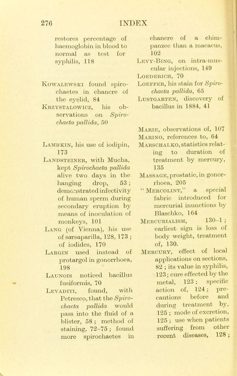 restores percentage of liaemoglobiii in blood to normal as test for syphilis, 118 KowAXBWSKi found spiro- chaetes in chancre of the eyelid, 84 linzYSTALOWicz, liis ob- servations on Spiro- cliaeta pallida, 50 Lambkin, his use of iodi]pin, 173 Landsteiner, with Mucha, kept Spirochaeta pallida alive two days in the hanging drop, 53 ; demoastrated inf ectivity of hmnan sperm during secondaiy eruption by means of inoculation of monkeys, 101 Lang (of Vienna), his use of sarsaparilla, 128, 173 ; of iodides, 170 Largin used instead of protargol in gonorrhoea, 198 Launois noticed bacillus fusiformis, 70 Levaditi, fomid, with Petresco, that the Spiro- chaeta pallida would pass into the flviid of a blister, 58 ; method of staining, 72-75 ; fovmd more spirochaetes in chancre of a chim- jianzoc than a maeaeus, 102 Levy-Bing, on intra-mus- cular injections, 149 LOEDERICH, 70 Loeffer, Ms stain for Spiro- cJiaeia pallida, 65 Lustgarten, discovery of bacillus in 1884, 41 Marie, observations of, 107 Marino, references to, 64 Marschalko, statistics relat- ing to duration of treatment by mercury, 135 Massage, prostatic, in gonor- rhoea, 205  Mercolint, a special fabric introduced for mercurial uumctions by Blascliko, 164 Merctjrialism, 130-1 ; earliest sign is loss of body weight, treatment of, 130. Mercury, effect of local apphcations on sections, 82 ; its value in syphilis, 123; ciu-e effected by the metal, 123; specific action of, 124; pre- cautions before and dm-ing treatment bj^. 125 ; mode of excretion, 125 ; use when patients suffering from other recent diseases, 128;