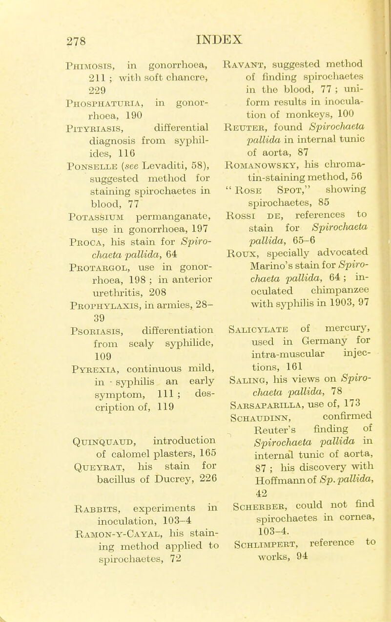 Phimosis, in gonorrhoea, 211 ; with soft chancre, 229 Phosphaturia, in gonor- rhoea, 190 Pityriasis, differential diagnosis from syphil- ides, 116 PoNSELLE (see Levaditi, 58), suggested method for staining spu'ochaetes in blood, 77 Potassium permanganate, use in gonorrhoea, 197 Peoca, his stain for Spiro- chaeta pallida, 64 Pkotaegol, use in gonor- rhoea, 198 ; in anterior ui-ethritis, 208 Prophylaxis, in armies, 28- 39 Psoriasis, differentiation from scaly sypliilide, 109 Pyrexia, continuous mild, in ■ syphihs an early symptom. 111 ; des- cription of, 119 QuiNQUAUD, introduction of calomel plasters, 165 QuEYBAT, his stain for bacillus of Ducrey, 226 Rabbits, experiments in inoculation, 103-4 Ramon-y-Cayal, his stain- ing method applied to spirocliaetes, 72 Ravant, suggested method of finding spirochaetes in tlio blood, 77 ; uni- form results in inocula- tion of monkeys, 100 Reuteb, found Spirocliaeta pallida in internal tunic of aorta, 87 RoMANOWSKY, his clu'oma- tin-staining method, 56  Rose Spot, showing spirochaetes, 85 Rossi de, references to stain for Spirocliaeta pallida, 65-6 Roux, specially advocated Marino's stain for Spiro- cliaeta pallida, 64 ; in- oculated cliimpanzee with syp)liilis in 1903, 97 Salicylate of mercury, used in Germany for intra-muscular injec- tions, 161 Saling, his views on Spiro- cliaeta 23CillidM} 78 Sarsapaeilla, use of, 173 ScHAUDLNN, confirmed Renter's finding of Spirocliaeta pallida in internal tunic of aorta, 87 ; liis discovery with Hoffmann of Sp. pallida, 42 ScHERBER, could not find spirochaetes in cornea, 103-4. ScHLiMPERT, reference to works, 94