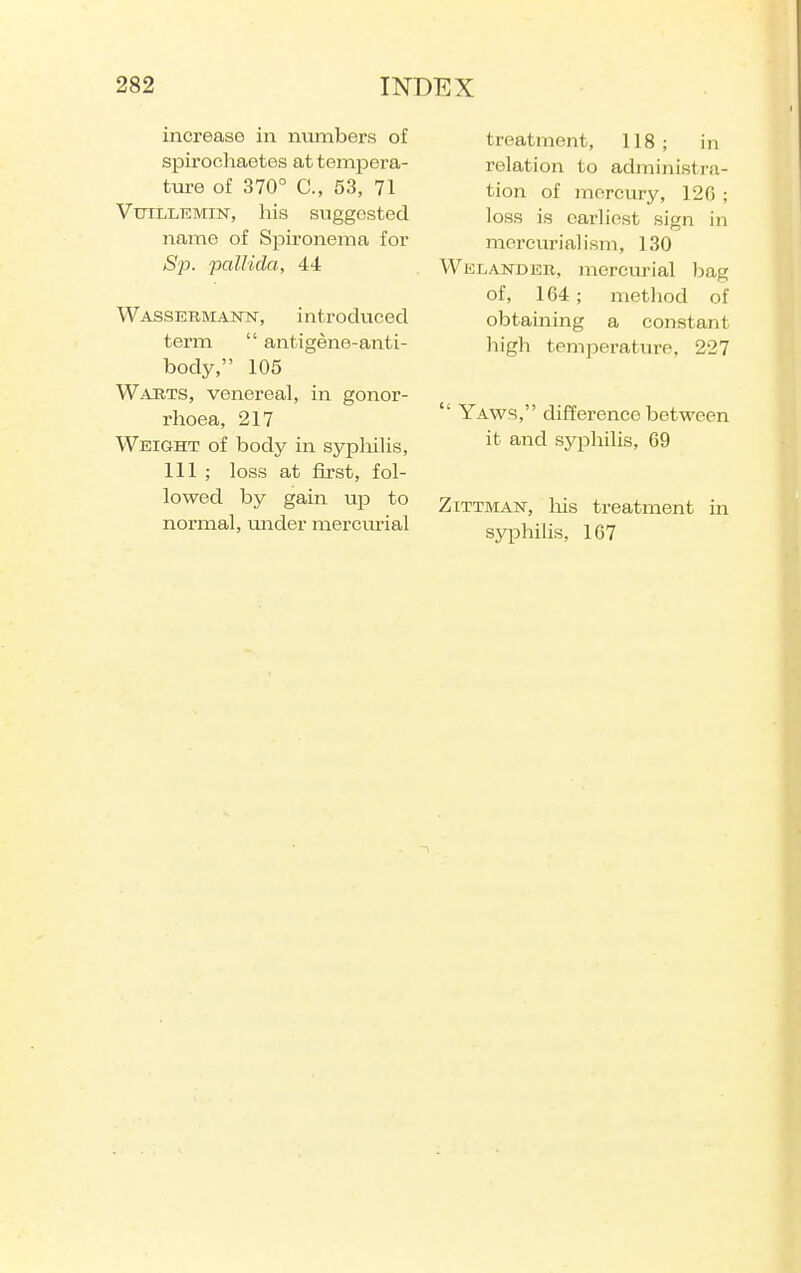 increase in numbers of spirochaetes at tempera- ture of 370° C, 53, 71 VuiLLEMiN, his suggested name of Spironema for Sp. pallida, 44 Wassermann, introduced term  antigene-anti- body, 105 Wabts, venereal, in gonor- rhoea, 217 Weight of body in sypliilis, 111 ; loss at first, fol- lowed by gain up to normal, under mercm-ial treatment, 118; in relation to administra- tion of mercury, 120 ; loss is earhnst sign in mcrcuriaHsm, 130 Welander, mercurial bag of, 164; method of obtaining a constant high temperature, 227  Yaws, difference between it and syphilis, G9 ZiTTMAN, liis treatment in