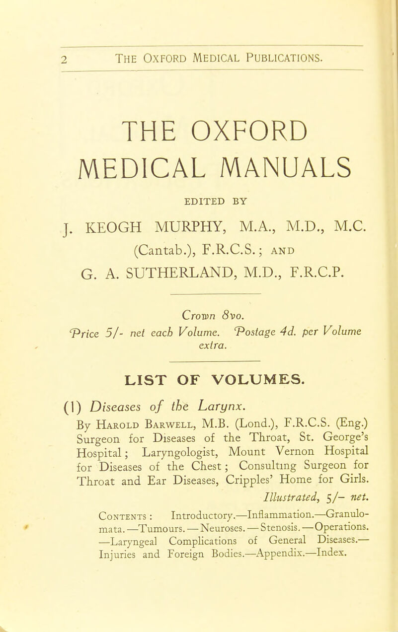 THE OXFORD MEDICAL MANUALS EDITED BY J. KEOGH MURPHY, M.A., M.D., M.C. (Cantab.), F.R.C.S.; and G. A. SUTHERLAND, M.D., F.R.C.P. Crown (Svo. T'rice 51- net each Volume. T^ostage 4d. per Volume extra. LIST OF VOLUMES. (1) Diseases of the Larynx. By Harold Barwell, M.B. (Lond.), F.R.C.S. (Eng.) Surgeon for Diseases of the Throat, St. George's Hospital; Laryngologist, Mount Vernon Hospital for Diseases of the Chest; Consulting Surgeon for Throat and Ear Diseases, Cripples' Home for Girls. Illustrated, 5/- net. Contents : Introductory.—Inflammation.—Granulo- mata. —Tumours. — Neuroses. — Stenosis,—Operations. —Laryngeal Complications of General Diseases.— Injuries and Foreign Bodies.—Appendix.—Index.