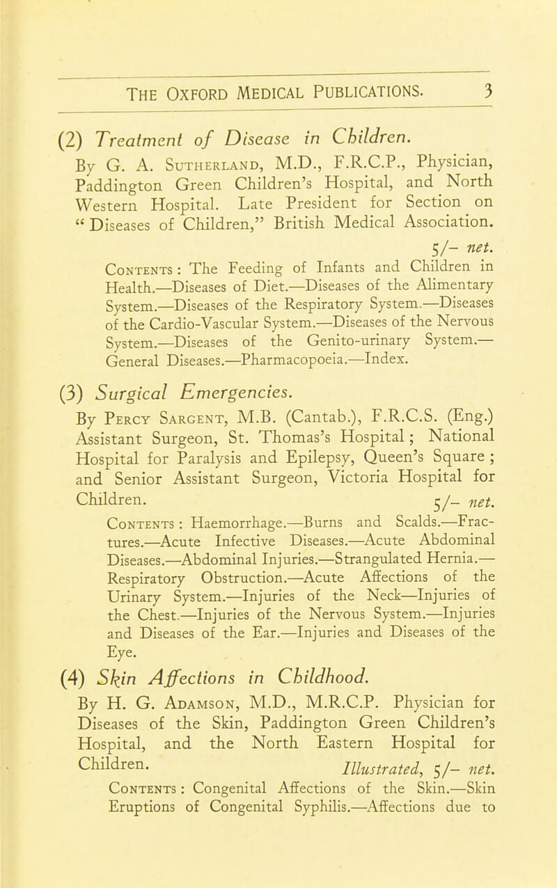 (2) Treatment of Disease in Children. By G. A. Sutherland, M.D., F.R.C.P., Physician, Paddington Green Children's Hospital, and North Western Hospital. Late President for Section on Diseases of Children, British Medical Association. 5/- net. Contents : The Feeding of Infants and Children in Health.—Diseases of Diet.—Diseases of the Alimentary System.—Diseases of the Respiratory System.—Diseases of the Cardio-Vascular System.—Diseases of the Nervous System.—Diseases of the Genito-urinary System.— General Diseases.—^Pharmacopoeia.—Index. (3) Surgical Emergencies. By Percy Sargent, M.B. (Cantab.), F.R.C.S. (Eng.) Assistant Surgeon, St. Thomas's Hospital; National Hospital for Paralysis and Epilepsy, Queen's Square ; and Senior Assistant Surgeon, Victoria Hospital for Children. net. Contents : Haemorrhage.—Burns and Scalds.—Frac- tures.—^Acute Infective Diseases.—^Acute Abdominal Diseases.—^Abdominal Injuries.—Strangulated Hernia.— Respiratory Obstruction.—Acute Affections of the Urinary System.—Injuries of the Neck—Injuries of the Chest.—Injuries of the Nervous System.—Injuries and Diseases of the Ear.—Injuries and Diseases of the Eye. (4) Skin Affections in Childhood. By H. G. Adamson, M.D., M.R.C.P. Physician for Diseases of the Skin, Paddington Green Children's Hospital, and the North Eastern Hospital for Children. Illustrated, s/- net. Contents : Congenital Affections of the Skin.—Skin Eruptions of Congenital Syphilis.—Affections due to