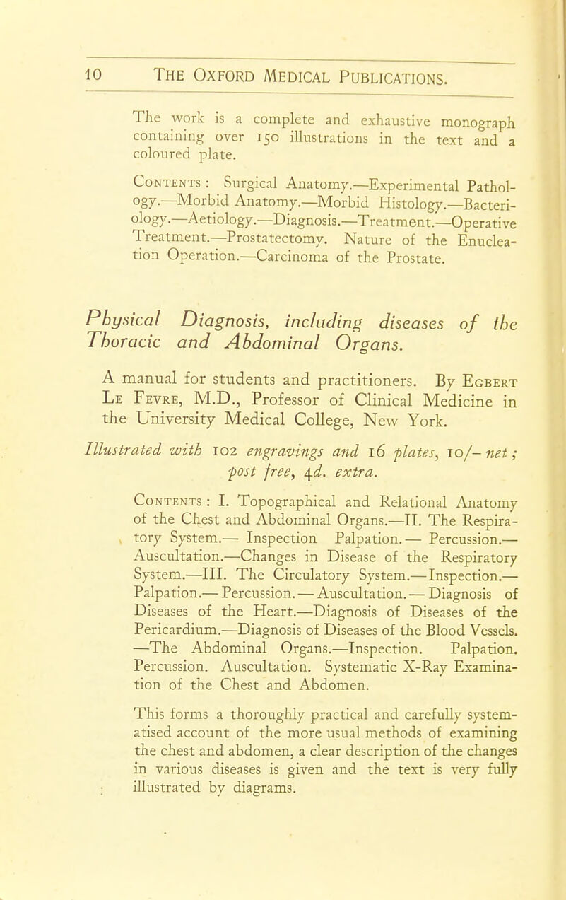 Tlie work is a complete and exhaustive monograph containing over 150 illustrations in the text and a coloured plate. Contents : Surgical Anatom7.—Experimental Pathol- ogy—Morbid Anatomy.—Morbid Histology.—Bacteri- ology.—Aetiology.—Diagnosis.—Treatment.—Operative Treatment.—Prostatectomy. Nature of the Enuclea- tion Operation.—Carcinoma of the Prostate. Physical Diagnosis, including diseases of the Thoracic and Abdominal Organs. A manual for students and practitioners. By Egbert Le Fevre, M.D., Professor of Clinical Medicine in the University Medical College, New York. Illustrated with 102 engravings and 16 -plates, 10/-net; ■post free, \d. extra. Contents : I. Topographical and Relational Anatomy of the Chest and Abdominal Organs.—II. The Respira- tory System.— Inspection Palpation.— Percussion.— Auscultation.—Changes in Disease of the Respiratory System.—III. The Circulatory System.—Inspection.— Palpation.— Percussion. — Auscultation. — Diagnosis of Diseases of the Heart.—Diagnosis of Diseases of the Pericardium.—Diagnosis of Diseases of the Blood Vessels. —The Abdominal Organs.—Inspection. Palpation, Percussion. Auscultation. Systematic X-Ray Examina- tion of the Chest and Abdomen. This forms a thoroughly practical and carefully system- atised account of the more usual methods of examining the chest and abdomen, a clear description of the changes in various diseases is given and the text is very fully ; illustrated by diagrams.