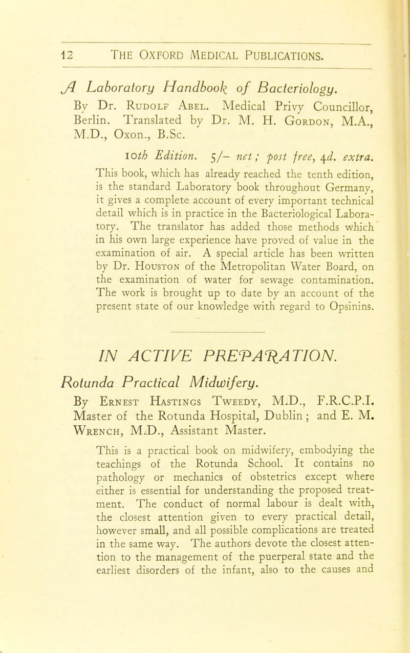 Ji Laboratory Handbook of Bacteriology. By Dr. Rudolf Abel. Medical Privy Councillor, Berlin. Translated by Dr. M. H. Gordon, M.A., M.D., Oxon., B.Sc. loth Edition. 5/- net; post free, ^d. extra. This book, wliicli has already reached the tenth edition, is the standard Laboratory book throughout Germany, it gives a complete account of every important technical detail which is in practice in the Bacteriological Labora- tory. The translator has added those methods which in his own large experience have proved of value in the examination of air. A special article has been written by Dr. Houston of the Metropolitan Water Board, on the examination of water for sewage contamination. The work is brought up to date by an account of the present state of our knowledge with regard to Opsinins. IN ACTIVE PRETATIATION. Rotunda Practical Midwifery. By Ernest Hastings Tweedy, M.D., F.R.C.P.I. Master of the Rotunda Hospital, Dublin; and E. M. Wrench, M.iD., Assistant Master. This is a practical book on midwifery, embodying the teachings of the Rotunda School. It contains no pathology or mechanics of obstetrics except where either is essential for understanding the proposed treat- ment. The conduct of normal labour is dealt with, the closest attention given to every practical detail, however small, and aU possible complications are treated in the same way. The authors devote the closest atten- tion to the management of the puerperal state and the earliest disorders of the infant, also to the causes and