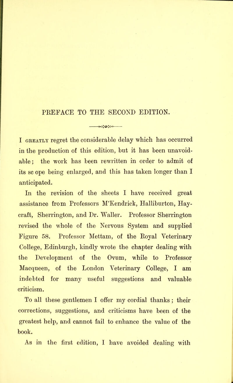 oo>8><oo I GREATLY regret the considerable delay which has occurred in the production of this edition, but it has been unavoid- able ; the work has been rewritten in order to admit of its sc ope being enlarged, and this has taken longer than I anticipated. In the revision of the sheets I have received great assistance from Professors M’Kendrick, Halliburton, Hay- craft, Sherrington, and Dr. Waller. Professor Sherrington revised the whole of the Nervous System and supplied Figure 58. Professor Mettam, of the Eoyal Veterinary College, Edinburgh, kindly wrote the chapter dealing with the Development of the Ovum, while to Professor Macqueen, of the London Veterinary College, I am indebted for many useful suggestions and valuable criticism. To all these gentlemen I offer my cordial thanks ; their corrections, suggestions, and criticisms have been of the greatest help, and cannot fail to enhance the value of the book.