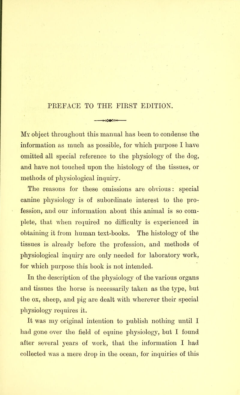 My object throughout this manual has been to condense the information as much as possible, for which purpose I have omitted all special reference to the physiology of the dog, and have not touched upon the histology of the tissues, or methods of physiological inquiry. The reasons for these omissions are obvious: special canine physiology is of subordinate interest to the pro- fession, and our information about this animal is so com- plete, that when required no difficulty is experienced in obtaining it from human text-books. The histology of the tissues is already before the profession, and methods of physiological inquiry are only needed for laboratory work, for which purpose this book is not intended. In the description of the physiology of the various organs and tissues the horse is necessarily taken as the type, but the ox, sheep, and pig are dealt with wherever their special physiology requires it. It was my original intention to publish nothing until I had gone over the field of equine physiology, but I found after several years of work, that the information I had collected was a mere drop in the ocean, for inquiries of this