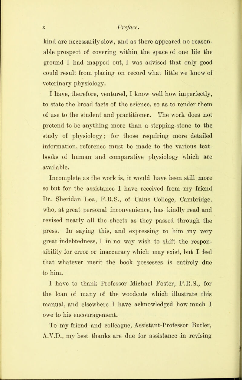 kind are necessarily slow, and as there appeared no reason- able prospect of covering within the space of one life the ground I had mapped out, I was advised that only good could result from placing on record what little we know of veterinary physiology. I have, therefore, ventured, I know well how imperfectly, to state the broad facts of the science, so as to render them of use to the student and practitioner. The work does not pretend to be anything more than a stepping-stone to the study of physiology; for those requiring more detailed information, reference must be made to the various text- books of human and comparative physiology which are available. Incomplete as the work is, it would have been still more so but for the assistance I have received from my friend Dr. Sheridan Lea, F.E.S., of Caius College, Cambridge, who, at great personal inconvenience, has kindly read and revised nearly all the sheets as they passed through the press. In saying this, and expressing to him my very great indebtedness, I in no way wish to shift the respon- sibility for error or inaccuracy which may exist, but I feel that whatever merit the book possesses is entirely due to him. I have to thank Professor Michael Foster, F.E.S., for the loan of many of the woodcuts which illustrate this manual, and elsewhere I have acknowledged how much I owe to his encouragement. To my friend and colleague, Assistant-Professor Butler, A.V.D., my best thanks are due for assistance in revising