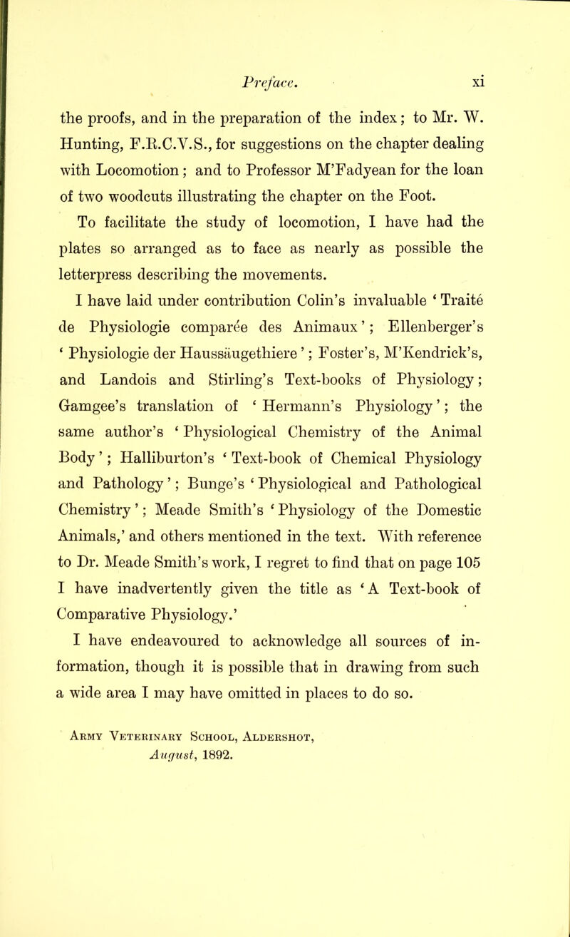 the proofs, and in the preparation of the index; to Mr. W. Hunting, F.E.C.V.S., for suggestions on the chapter dealing with Locomotion; and to Professor MTadyean for the loan of two woodcuts illustrating the chapter on the Foot. To facilitate the study of locomotion, I have had the plates so arranged as to face as nearly as possible the letterpress describing the movements. I have laid under contribution Colin’s invaluable ‘ Traite de Physiologie comparee des Animaux’; Ellenberger’s ‘ Physiologie der Haussiiugethiere ’; Foster’s, M’Kendrick’s, and Landois and Stirling’s Text-books of Physiology; Gam gee’s translation of ‘ Hermann’s Physiology ’; the same author’s ‘ Physiological Chemistry of the Animal Body ’; Halliburton’s ‘ Text-book of Chemical Physiology and Pathology ’; Bunge’s ‘ Physiological and Pathological Chemistry ’; Meade Smith’s ‘ Physiology of the Domestic Animals,’ and others mentioned in the text. With reference to Dr. Meade Smith’s work, I regret to find that on page 105 I have inadvertently given the title as ‘A Text-book of Comparative Physiology.’ I have endeavoured to acknowledge all sources of in- formation, though it is possible that in drawing from such a wide area I may have omitted in places to do so. Army Veterinary School, Aldershot, A u (just, 1892.