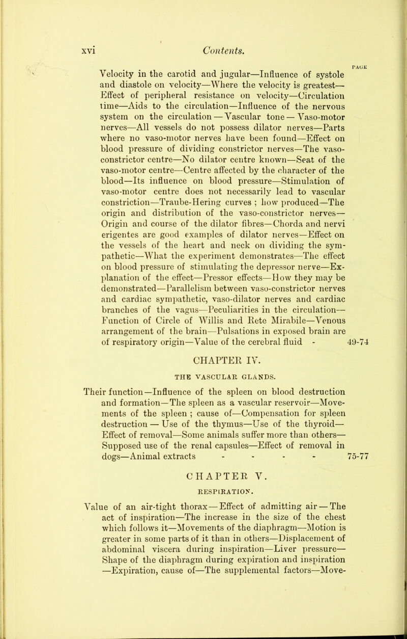 Velocity in the carotid and jugular—Influence of systole and diastole on velocity—Where the velocity is greatest— Effect of peripheral resistance on velocity—Circulation time—Aids to the circulation—Influence of the nervous system on the circulation — Vascular tone — Vaso-motor nerves—All vessels do not possess dilator nerves—Parts where no vaso-motor nerves have been found—Effect on blood pressure of dividing constrictor nerves—The vaso- constrictor centre—No dilator centre known—Seat of the vaso-motor centre—Centre affected by the character of the blood—Its influence on blood pressure—Stimulation of vaso-motor centre does not necessarily lead to vascular constriction—Traube-Hering curves ; how produced—The origin and distribution of the vaso-constrictor nerves— Origin and course of the dilator fibres—Chorda and nervi erigentes are good examples of dilator nerves—Effect on the vessels of the heart and neck on dividing the sym- pathetic—What the experiment demonstrates—The effect on blood pressure of stimulating the depressor nerve—Ex- planation of the effect—Pressor effects—How they may be demonstrated—Parallelism between vaso-constrictor nerves and cardiac sympathetic, vaso-dilator nerves and cardiac branches of the vagus—Peculiarities in the circulation— Function of Circle of Willis and Pete Mirabile—Venous arrangement of the brain—Pulsations in exposed brain are of respiratory origin—Value of the cerebral fluid - CHAPTER IV. THE VASCULAR GLANDS. Their function—Influence of the spleen on blood destruction and formation—The spleen as a vascular reservoir—Move- ments of the spleen ; cause of—Compensation for spleen destruction — Use of the thymus—Use of the thyroid— Effect of removal—Some animals suffer more than others— Supposed use of the renal capsules—Effect of removal in dogs—Animal extracts ... - CHAPTER V. RESPIRATION. Value of an air-tight thorax—Effect of admitting air — The act of inspiration—The increase in the size of the chest which follows it—Movements of the diaphragm—Motion is greater in some parts of it than in others—Displacement of abdominal viscera during inspiration—Liver pressure— Shape of the diaphragm during expiration and inspiration —Expiration, cause of—The supplemental factors—Move- 49-74 75-77