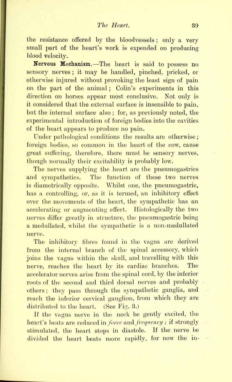 the resistance offered by the bloodvessels ; only a very small part of the heart’s work is expended on producing blood velocity. Nervous Mechanism.—The heart is said to possess no sensory nerves ; it may be handled, pinched, pricked, or otherwise injured without provoking the least sign of pain on the part of the animal; Colin’s experiments in this direction on horses appear most conclusive. Not only is it considered that the external surface is insensible to pain, but the internal surface also ; for, as previously noted, the experimental introduction of foreign bodies into the cavities of the heart appears to produce no pain. Under pathological conditions the results are otherwise; foreign bodies, so common in the heart of the cow, cause great suffering, therefore, there must be sensory nerves, thougli normally their excitability is probably low. The nerves supplying the heart are the pneumogastrics and sympathetics. The function of these two nerves is diametrically opposite. Whilst one, the pneumogastric, has a controlling, or, as it is termed, an inhibitory effect over the movements of the heart, the sympathetic has an accelerating or augmenting effect. Histologically the two nerves differ greatly in structure, the pneumogastric being a medullated, whilst the sympathetic is a non-medullated nerve. The inhibitory tilu’es found in the vagus are derived from the internal branch of the spinal accessory, which joins the vagus within the skull, and travelling with this nerve, reaches the heart by its cardiac branches. The accelerator nerves arise from the spinal cord, by the inferior roots of the second and third dorsal nerves and probably others; they pass through the sympathetic ganglia, and reach the inferior cervical ganglion, from which they are distributed to the heart. (See Fig. 3.) If the vagus nerve in the neck be gently excited, the heart’s l)eats are reduced in ,/orec frecpieucy ; if strongly stimulated, the heart stops in diastole. If the nerve be divided the heart beats more rapidly, for now the in-