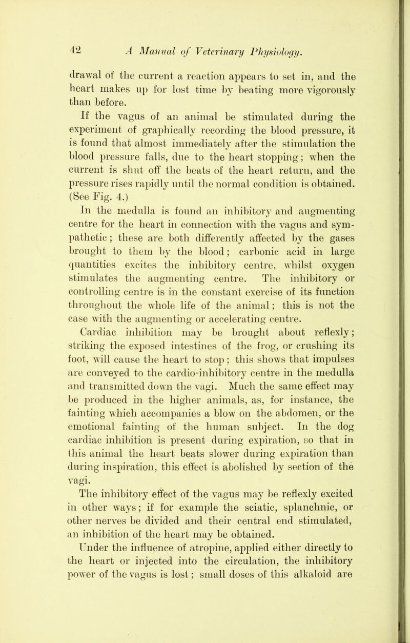 drawal of the current a reaction appears to set in, and the heart makes up for lost time by heating more vigorously than before. If the vagus of an animal be stimulated during the experiment of graphically recording the blood pressure, it is found that almost immediately after the stimulation the blood pressure falls, due to the heart stopping; when the current is shut off the beats of the heart return, and the pressure rises ra^udly until tlie normal condition is obtained. (See Fig. 4.) In the medulla is found an inhibitory and augmenting centre for the heart in connection with the vagus and sym- pathetic ; these are both differently affected by the gases l)rought to them by the blood; carbonic acid in large quantities excites the inhibitory centre, whilst oxygen stimulates the augmenting centre. The inhibitory or controlling centre is in the constant exercise of its function throughout the whole life of the animal; this is not the case with the augmenting or accelerating centre. Cardiac inhibition may be brought about reflexly; striking the exposed intestines of the frog, or crushing its foot, will cause the heart to stop; this shows that impulses are conveyed to the cardio-inhibitory centre in the medulla and transmitted down the vagi. Much the same effect may be produced in the higher animals, as, for instance, the fainting which accompanies a blow on the abdomen, or the emotional fainting of the human subject. In the dog cardiac inhibition is present during expiration, so that in this animal the heart beats slower during expiration than during inspiration, this effect is abolished by section of the vagi. The inhibitory effect of the vagus may be reflexly excited in other ways; if for example the sciatic, splanchnic, or other nerves be divided and their central end stimulated, an inhibition of the heart may be obtained. Under the intluence of atropine, applied either directly to the heart or injected into the circulation, the inhibitory power of the vagus is lost; small doses of this alkaloid are