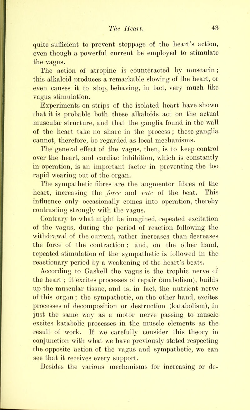 quite sufficient to prevent stoppage of the heart’s action, even though a powerful current be employed to stimulate the vagus. The action of atropine is counteracted by muscarin; this alkaloid produces a remarkable slowing of the heart, or even causes it to stop, behaving, in fact, very much like vagus stimulation. Experiments on strips of the isolated heart have shown that it is prol)able both these alkaloids act on the actual muscular structure, and that the ganglia found in the wall of the heart take no share in the process ; these ganglia cannot, therefore, be regarded as local mechanisms. The general effect of the vagus, then, is to keep control over the heart, and cardiac inhibition, which is constantly in operation, is an important factor in preventing the too rapid wearing out of the organ. The s}mipathetic fibres are the augmentor fibres of the heart, increasing the force and rate of the beat. This influence only occasionally comes into operation, thereby contrasting strongly with the vagus. Contrary to what might l)e imagined, repeated excitation of the vagus, during the period of reaction following the withdrawal of the current, rather increases than decreases the force of the contraction ; and, on the other hand, repeated stimulation of the sympathetic is followed in the reactionary period by a weakening of the heart’s beats. According to Gaskell the vagus is the trophic nerve of the heart; it excites processes of repair (anabolism), Imilds uj) the muscular tissue, and is, in fact, the nutrient nerve of this organ; the sympathetic, on the other hand, excites processes of decomposition or destruction (katabolism), in just the same way as a motor nerve passing to muscle excites kata))olic processes in the muscle elements as the result of work. If we carefully consider this theory in conjunction with what we have previously stated respecting the opposite action of the vagus and sympathetic, we can see that it receives every support. Besides the various mechanisms for increasing or de-