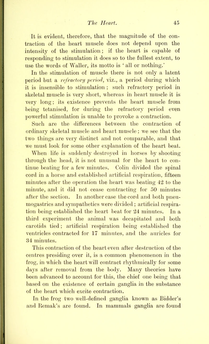 It is evident, therefore, that the magnitude of the con- traction of the heart muscle does not depend upon the intensity of the stimulation; if the heart is capable of responding to stimulation it does so to the fullest extent, to use the words of Waller, its motto is ‘ all or nothing.’ In the stimulation of muscle there is not only a latent period but a refractor}/ period, viz., a period during which it is insensible to stimulation ; such refractory period in skeletal muscle is very short, whereas in heart muscle it is very long; its existence prevents the heart muscle from being tetanised, for during the refractory period even powerful stimulation is unable to provoke a contraction. Such are the differences between the contraction of ordinary skeletal muscle and heart muscle; we see that the two things are very distinct and not comparable, and that we must look for some other explanation of the heart beat. When life is suddenly destroyed in horses by shooting through the head, it is not unusual for the heart to con- tinue heating for a few minutes. Colin divided the spinal cord in a horse and established artificial respiration, fifteen minutes after the operation the heart was beating 4‘2 to the minute, and it did not cease contracting for 50 minutes after the section. In another case the cord and both pneu- mogastrics and sympathetics were divuded ; artificial respira- tion being established the heart l)eat for ‘24 minutes. In a third experiment the animal was decapitated and both carotids tied; artificial respiration being established the ventricles contracted for 17 minutes, and the auricles for 34 minutes. This contraction of the heart even after destruction of the centres presiding over it, is a common phenomenon in the frog, in which the heart will contract rhythmically for some days after removal from the body. Many theories have been advanced to account for this, the chief one being that ))ased on the existence of certain ganglia in the substance of the heart which excite contraction. In the frog two well-defined ganglia known as Bidder’s and Reniak’s are found. In mammals ganglia are found