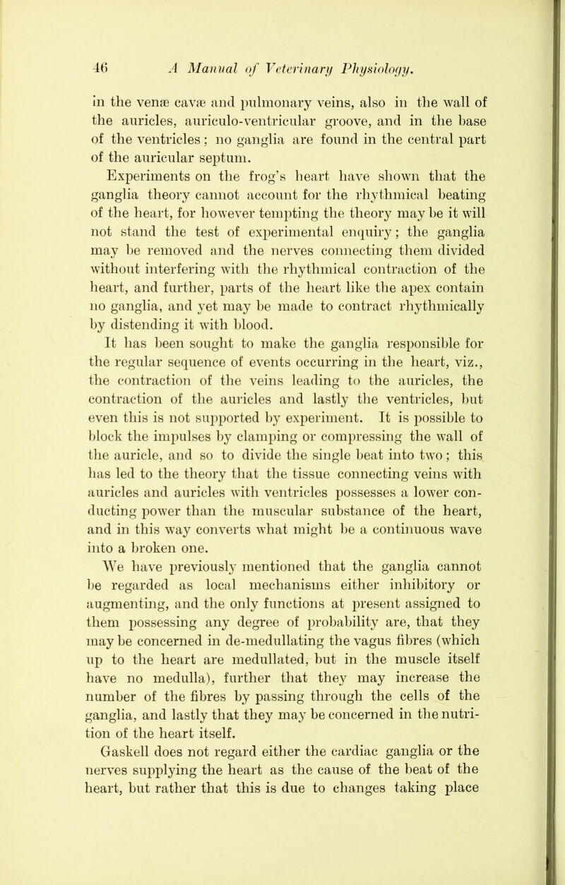 in the venfe cavae and pulmonary veins, also in the wall of the auricles, auriculo-ventricular groove, and in the base of the ventricles; no ganglia are found in the central part of the auricular septum. Experiments on the frog’s heart have shown that the ganglia theory cannot account for the rhythmical beating of the heart, for however tempting the theory may he it will not stand the test of experimental enquiiy; the ganglia may be removed and the nerves connecting them divided without interfering with the rhythmical contraction of the heart, and further, parts of the heart like the apex contain no ganglia, and yet may be made to contract rhythmically by distending it with blood. It has been sought to make the ganglia responsible for the regular sequence of events occurring in the heart, viz., the contraction of the veins leading to the auricles, the contraction of the auricles and lastly the ventricles, but even this is not supported by experiment. It is possible to block the impulses by clamping or compressing the wall of the auricle, and so to divide the single beat into two; this has led to the theory that the tissue connecting veins with auricles and auricles with ventricles possesses a lower con- ducting power than the muscular substance of the heart, and in this way converts what might be a continuous wave into a broken one. We have previousl} mentioned that the ganglia cannot l)e regarded as local mechanisms either inhibitory or augmenting, and the only functions at present assigned to them possessing any degree of probability are, that they may be concerned in de-medullating the vagus fibres (which up to the heart are medullated, hut in the muscle itself have no medulla), further that they may increase the number of the fibres by passing through the cells of the ganglia, and lastly that they may be concerned in the nutri- tion of the heart itself. Gaskell does not regard either the cardiac ganglia or the nerves supplying the heart as the cause of the beat of the heart, but rather that this is due to changes taking place