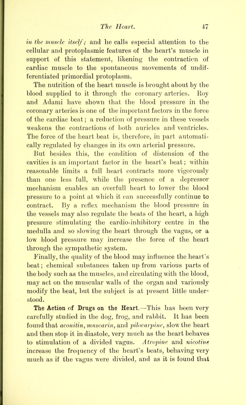 in the rnusele itself; and he calls especial attention to the cellular and protoplasmic features of the heart’s muscle in support of this statement, likening the contraction of cardiac muscle to the spontaneous movements of undif- ferentiated primordial protoplasm. The nutrition of the heart muscle is brought about by the blood supplied to it through the coronary arteries. 14oy and Adami have shown that the l)lood pressure in the coronary arteries is one of the important factors in the force of the cardiac beat; a reduction of pressure in these vessels weakens the contractions of l)oth auricles and ventricles. The force of the heart beat is, therefore, in part automati- cally regulated by changes in its own arterial pressure. But besides this, the condition of distension of the cavities is an important factor in the heart’s beat; within reasonable limits a full heart contracts more vigorously than one less full, while the presence of a depressor mechanism enables an overfull heart to lower the blood pressure to a point at which it can successfully continue to contract. By a reflex mechanism the blood pressure in the vessels may also regulate the beats of the heart, a high pressure stimulating the cardio-inhibitory centre in the medulla and so slowing the heart through the vagus, or a low blood pressure may increase the force of the heart through the sympathetic system. Finally, the quality of the blood may influence the heart’s beat; chemical substances taken up from various parts of the body such as the muscles, and circulating with the blood, may act on the muscular walls of the organ and variously modify the beat, but the subject is at present little under- stood. The Action of Drugs on the Heart.—This has been very carefully studied in the dog, frog, and rabbit. It has been found that aconitin, muscarin, and jhloearpine, slow the heart and then stop it in diastole, very much as the heart behaves to stimulation of a divided vagus. Atropine and nicotine increase the frequency of the heart’s beats, behaving very much as if the vagus were divided, and as it is found that