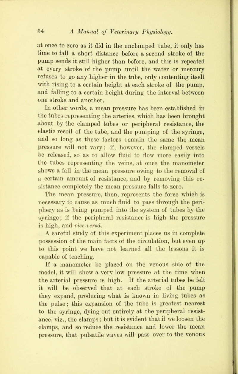 iit once to zero as it did in the undamped tube, it only has time to fall a short distance before a second stroke of the pump sends it still higher than before, and this is repeated at every stroke of the pump until the water or mercury refuses to go any higher in the tube, only contenting itself with rising to a certain height at each stroke of the pump, and falling to a certain height during the interval between one stroke and another. In other words, a mean pressure has been established in the tubes representing the arteries, which has been brought about by the clamped tubes or peripheral resistance, the elastic recoil of the tube, and the pumping of the syringe, and so long as these factors remain the same the mean pressure will not vary; if, however, the clamped vessels be released, so as to allow fluid to flow more easily into the tubes representing the veins, at once the manometer shows a fall in the mean pressure owing to the removal of a certain amount of resistance, and by removing this re- sistance completely the mean pressure falls to zero. The mean pressure, then, represents the force which is necessary to cause as much fluid to pass through the peri- phery as is being pumped into the system of tubes by the syringe; if the peripheral resistance is high the pressure is high, and vice-versa. A careful study of this experiment places us in complete possession of the main facts of the circulation, but even up to this point we have not learned all the lessons it is capable of teaching. If a manometer be placed on the venous side of the model, it will show a very low pressure at the time when the arterial pressure is high. If the arterial tubes be felt it will be observed that at each stroke of the pump they expand, producing what is known in living tubes as the pulse; this expansion of the tube is greatest nearest to the syringe, dying out entirely at the peripheral resist- ance, viz., the clamps ; but it is evident that if we loosen the clamps, and so reduce the resistance and lower the mean pressure, that pulsatile waves will pass over to the venous