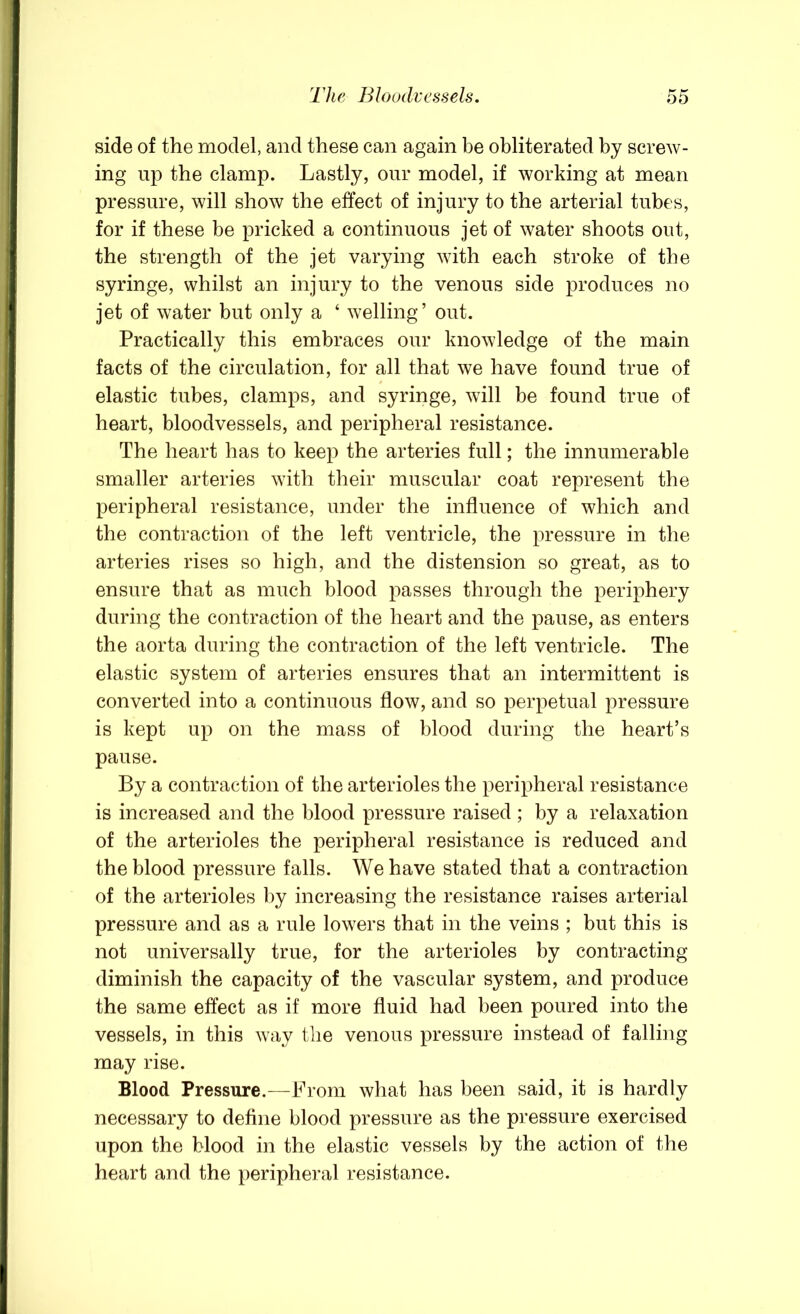 side of the model, and these can again be obliterated by screw- ing up the clamp. Lastly, our model, if working at mean pressure, will show the effect of injury to the arterial tubes, for if these be pricked a continuous jet of water shoots out, the strength of the jet varying with each stroke of the syringe, whilst an injury to the venous side produces no jet of water but only a ‘ welling’ out. Practically this embraces our knowledge of the main facts of the circulation, for all that we have found true of elastic tubes, clamps, and syringe, will be found true of heart, bloodvessels, and peripheral resistance. The heart has to keep the arteries full; the innumerable smaller arteries with their muscular coat represent the peripheral resistance, under the influence of which and the contraction of the left ventricle, the pressure in the arteries rises so high, and the distension so great, as to ensure that as much blood passes through the periphery during the contraction of the heart and the pause, as enters the aorta during the contraction of the left ventricle. The elastic system of arteries ensures that an intermittent is converted into a continuous flow, and so perpetual pressure is kept up on the mass of blood during the heart’s pause. By a contraction of the arterioles the peripheral resistance is increased and the blood pressure raised; by a relaxation of the arterioles the peripheral resistance is reduced and the blood pressure falls. We have stated that a contraction of the arterioles by increasing the resistance raises arterial pressure and as a rule lowers that in the veins ; but this is not universally true, for the arterioles by contracting diminish the capacity of the vascular system, and produce the same effect as if more fluid had been poured into the vessels, in this way the venous pressure instead of falling may rise. Blood Pressure.—Brom what has been said, it is hardly necessary to define blood pressure as the pressure exercised upon the blood in the elastic vessels by the action of the heart and the peripheral resistance.