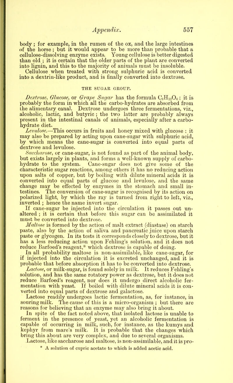 body ; for example, in the rumen of the ox, and the large intestines of the horse ; but it would appear to be more than probable that a cellulose-dissolving enzyme exists. Young cellulose is better digested than old ; it is certain that the older parts of the plant are converted into lignin, and this to the majority of animals must be insoluble. Cellulose when treated with strong sulphuric acid is converted into a dextrin-like product, and is finally converted into dextrose. THE SUGAR GROUP. Dextrose, Glucose, or Grape Sugar has the formula C6H12O6; it is probably the form in which all the carbo-hydrates are absorbed from ihe alimentary canal. Dextrose undergoes three fermentations, viz., alcoholic, lactic, and butyric ; the two latter are probably always present in the intestinal canals of animals, especially after a carbo- hydrate diet. Levulose.—This occurs in fruits and honey mixed with glucose ; it may also be prepared by acting upon cane-sugar with sulphuric acid, by which means the cane-sugar is converted into equal parts of dextrose and levulose. Saccharose, or cane-sugar, is not found as part of the animal body, but exists largely in plants, and forms a well-known supply of carbo- hydrate to the system. Cane-sugar does not give some of the characteristic sugar reactions, among others it has no reducing action upon salts of copper, but by boiling with dilute mineral acids it is converted into equal parts of glucose and levulose, and the same change may be efiected by enzymes in the stomach and small in- testines. The conversion of cane-sugar is recognised by its action on polarized light, by which the ray is turned from right to left, viz., inverted ; hence the name invert sugar. If cane-sugar be injected into the circulation it passes out un- altered ; it is certain that before this sugar can be assimilated it must be converted into dextrose. Maltose is formed by the action of malt extract (diastase) on starch paste, also by the action of saliva and pancreatic juice upon starch paste or glycogen. In its tests it corresponds closely to dextrose, but it has a less reducing action upon Fehling’s solution, and it does not reduce llarfoed’s reagent,* which dextrose is capable of doing. In all probability maltose is non-assimilable, like cane-sugar, for if injected into the circulation it is excreted unchanged, and it is probable that before absorption it has to be converted into dextrose. Lactose, or milk-sugar, is found solely in milk. It reduces Fehling’s solution, and has the same rotatory power as dextrose, but it does not reduce Barfoed’s reagent, nor does it undergo direct alcoholic fer- mentation with yeast. If boiled with dilute mineral acids it is con- verted into equal parts of dextrose and galactose. Lactose readily undergoes lactic fermentation, as, for instance, in souring milk. The cause of this is a micro-organism; but there are reasons for believing that an enzyme may also bring it about. In spite of the fact noted above, that isolated lactose is unable to ferment in the presence of yeast, yet an alcoholic fermentation is capable of occurring in milk, such, for instance, as the kumys and kephyr from mare’s milk. It is probable that the changes which bring this about are very complex, and due to several organisms. Lactose, like saccharose and maltose, is non-assimilable, and it is pro- * A solution of cupric acetate to which is added acetic acid.