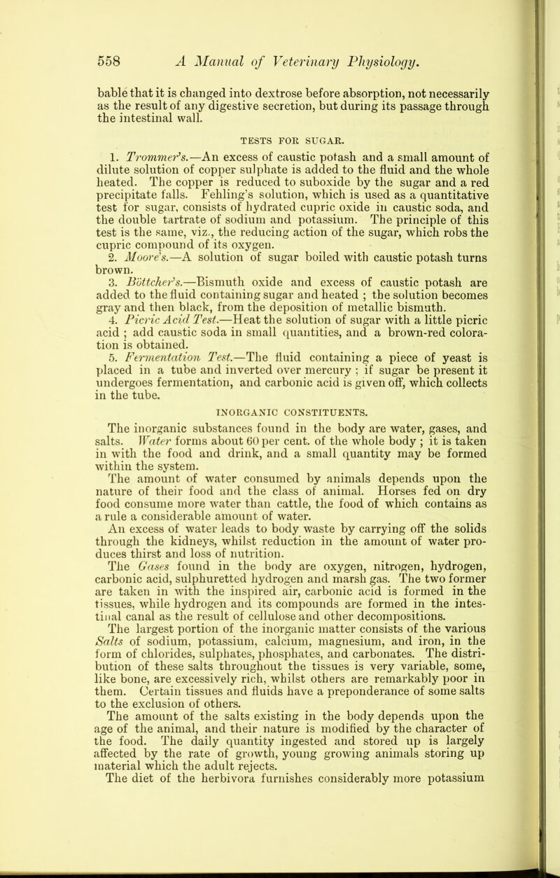 bable that it is changed into dextrose before absorption, not necessarily as the result of any digestive secretion, but during its passage through the intestinal wall. TESTS FOR SUGAR. 1. Trommer‘s.—An excess of caustic potash and a small amount of dilute solution of copper sulphate is added to the fluid and the whole heated. The copper is reduced to suboxide by the sugar and a red precipitate falls. Fehling’s solution, which is used as a quantitative test for sugar, consists of hydrated cupric oxide in caustic soda, and the double tartrate of sodium and potassium. The principle of this test is the same, viz., the reducing action of the sugar, which robs the cupric compound of its oxygen. 2. Moore's.—A solution of sugar boiled with caustic potash turns brown. 3. Buttcher's.—Bismuth oxide and excess of caustic potash are added to the fluid containing sugar and heated ; the solution becomes gray and then black, from the deposition of metallic bismuth. 4. Picric Acid Test.—Heat the solution of sugar with a little picric acid ; add caustic soda in small quantities, and a brown-red colora- tion is obtained. 5. Fermentation Test.—The fluid containing a piece of yeast is placed in a tube and inverted over mercury ; if sugar be present it undergoes fermentation, and carbonic acid is given off, which collects in the tube. INORGANIC CONSTITUENTS. The inorganic substances found in the body are water, gases, and salts. Water forms about 60 per cent, of the whole body ; it is taken in with the food and drink, and a small quantity may be formed within the system. The amount of water consumed by animals depends upon the nature of their food and the class of animal. Horses fed on dry food consume more water than cattle, the food of which contains as a rule a considerable amount of water. An excess of water leads to body waste by carrying off the solids through the kidneys, whilst reduction in the amount of water pro- duces thirst and loss of nutrition. The Gases found in the body are oxygen, nitrogen, hydrogen, carbonic acid, sulphuretted hydrogen and marsh gas. The two former are taken in with the inspired air, carbonic acid is formed in the tissues, while hydrogen and its compounds are formed in the intes- tinal canal as the result of cellulose and other decompositions. The largest portion of the inorganic matter consists of the various Salts of sodium, potassium, calcium, magnesium, and iron, in the form of chlorides, sulphates, phosphates, and carbonates. The distri- bution of these salts throughout the tissues is very variable, some, like bone, are excessively rich, whilst others are remarkably poor in them. Certain tissues and fluids have a preponderance of some salts to the exclusion of others. The amount of the salts existing in the body depends upon the age of the animal, and their nature is modified by the character of the food. The daily quantity ingested and stored up is largely affected by the rate of growth, young growing animals storing up material which the adult rejects. The diet of the herbivora furnishes considerably more potassium