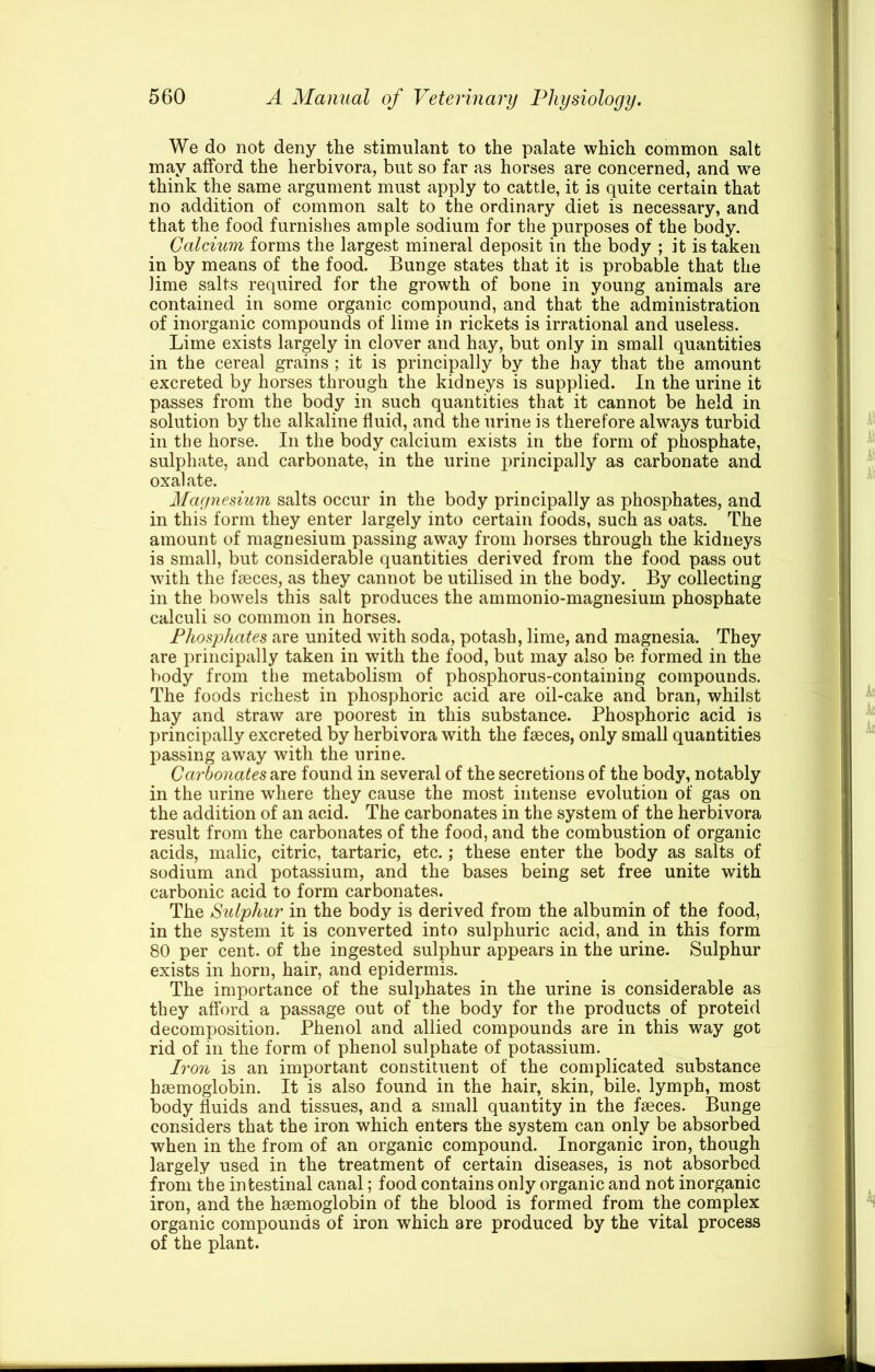 We do not deny the stimulant to the palate which common salt may afford the herbivora, but so far as horses are concerned, and we think the same argument must apply to cattle, it is quite certain that no addition of common salt to the ordinary diet is necessary, and that the food furnishes ample sodium for the purposes of the body. Calcium forms the largest mineral deposit in the body ; it is taken in by means of the food. Bunge states that it is probable that the lime salts required for the growth of bone in young animals are contained in some organic compound, and that the administration of inorganic compounds of lime in rickets is irrational and useless. Lime exists largely in clover and hay, but only in small quantities in the cereal grains ; it is principally by the hay that the amount excreted by horses through the kidneys is supplied. In the urine it passes from the body in such quantities that it cannot be held in solution by the alkaline fluid, and the urine is therefore always turbid in the horse. In the body calcium exists in the form of phosphate, sulphate, and carbonate, in the urine principally as carbonate and oxalate. Mafpiesium salts occur in the body principally as phosphates, and in this form they enter largely into certain foods, such as oats. The amount of magnesium passing away from horses through the kidneys is small, but considerable quantities derived from the food pass out with the faeces, as they cannot be utilised in the body. By collecting in the bowels this salt produces the ammonio-magnesium phosphate calculi so common in horses. Phosphates are united with soda, potash, lime, and magnesia. They are principally taken in with the food, but may also be formed in the body from the metabolism of phosphorus-containing compounds. The foods richest in phosphoric acid are oil-cake and bran, whilst hay and straw are poorest in this substance. Phosphoric acid is principally excreted by herbivora with the faeces, only small quantities passing away with the urine. Carbonates found in several of the secretions of the body, notably in the urine where they cause the most intense evolution of gas on the addition of an acid. The carbonates in the system of the herbivora result from the carbonates of the food, and the combustion of organic acids, malic, citric, tartaric, etc.; these enter the body as salts of sodium and potassium, and the bases being set free unite with carbonic acid to form carbonates. The SiUphur in the body is derived from the albumin of the food, in the system it is converted into sulphuric acid, and in this form 80 per cent, of the ingested sulphur appears in the urine. Sulphur exists in horn, hair, and epidermis. The importance of the sulphates in the urine is considerable as they afford a passage out of the body for the products of proteid decomposition. Phenol and allied compounds are in this way got rid of in the form of phenol sulphate of potassium. Iron is an important constituent of the complicated substance haemoglobin. It is also found in the hair, skin, bile, lymph, most body fluids and tissues, and a small quantity in the faeces. Bunge considers that the iron which enters the system can only be absorbed when in the from of an organic compound. Inorganic iron, though largely used in the treatment of certain diseases, is not absorbed from the intestinal canal; food contains only organic and not inorganic iron, and the haemoglobin of the blood is formed from the complex organic compounds of iron which are produced by the vital process of the plant.