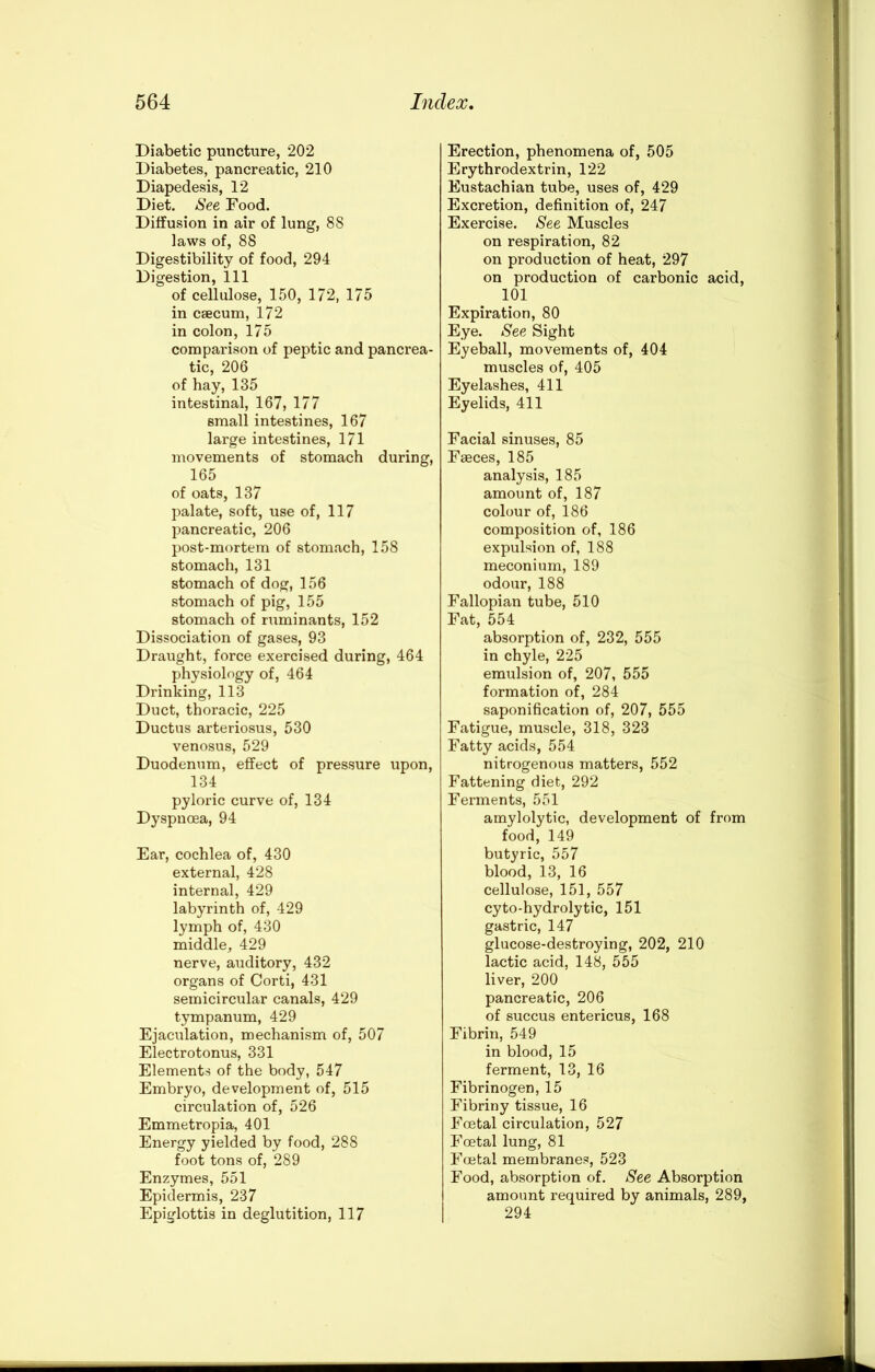 Diabetic puncture, 202 Diabetes, pancreatic, 210 Diapedesis, 12 Diet. See Food. Diffusion in air of lung, 88 laws of, 88 Digestibility of food, 294 Digestion, 111 of cellulose, 150, 172, 175 in caecum, 172 in colon, 175 comparison of peptic and pancrea- tic, 206 of hay, 135 intestinal, 167, 177 small intestines, 167 large intestines, 171 movements of stomach during, 165 of oats, 137 palate, soft, use of, 117 pancreatic, 206 post-mortem of stomach, 158 stomach, 131 stomach of dog, 156 stomach of pig, 155 stomach of ruminants, 152 Dissociation of gases, 93 Draught, force exercised during, 464 physiology of, 464 Drinking, 113 Duct, thoracic, 225 Ductus arteriosus, 530 venosus, 529 Duodenum, effect of pressure upon, 134 pyloric curve of, 134 Dyspnoea, 94 Ear, cochlea of, 430 external, 428 internal, 429 labyrinth of, 429 lymph of, 430 middle, 429 nerve, auditory, 432 organs of Corti, 431 semicircular canals, 429 tympanum, 429 Ejaculation, mechanism of, 507 Electrotonus, 331 Elements of the body, 547 Embryo, development of, 515 circulation of, 526 Emmetropia, 401 Energy yielded by food, 288 foot tons of, 289 Enzymes, 551 Epidermis, 237 Epiglottis in deglutition, 117 Erection, phenomena of, 505 Erythrodextrin, 122 Eustachian tube, uses of, 429 Excretion, definition of, 247 Exercise. See Muscles on respiration, 82 on production of heat, 297 on production of carbonic acid, 101 Expiration, 80 Eye. See Sight Eyeball, movements of, 404 muscles of, 405 Eyelashes, 411 Eyelids, 411 Facial sinuses, 85 Faeces, 185 analysis, 185 amount of, 187 colour of, 186 composition of, 186 expulsion of, 188 meconium, 189 odour, 188 Fallopian tube, 510 Fat, 554 absorption of, 232, 555 in chyle, 225 emulsion of, 207, 555 formation of, 284 saponification of, 207, 555 Fatigue, muscle, 318, 323 Fatty acids, 554 nitrogenous matters, 552 Fattening diet, 292 Ferments, 551 amylolytic, development of from food, 149 butyric, 557 blood, 13, 16 cellulose, 151, 557 cyto-hydrolytic, 151 gastric, 147 glucose-destroying, 202, 210 lactic acid, 148, 555 liver, 200 pancreatic, 206 of succus entericus, 168 Fibrin, 549 in blood, 15 ferment, 13, 16 Fibrinogen, 15 Fibriny tissue, 16 Foetal circulation, 527 Foetal lung, 81 Fmtal membranes, 523 Food, absorption of. See Absorption amount required by animals, 289, 294