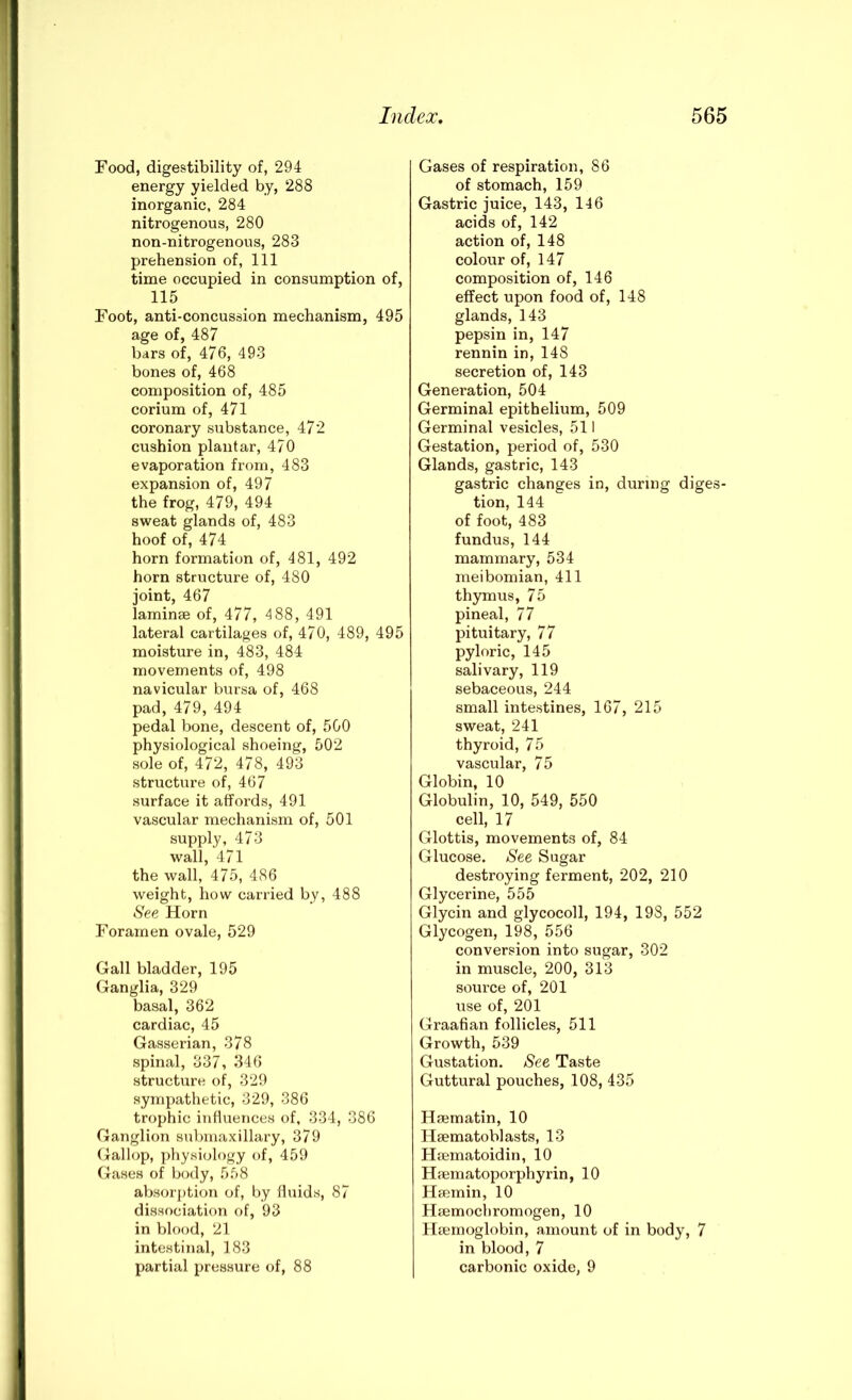 Food, digestibility of, 294 energy yielded by, 288 inorganic, 284 nitrogenous, 280 non-nitrogenous, 283 prehension of, 111 time occupied in consumption of, 115 Foot, anti-concussion mechanism, 495 age of, 487 bars of, 476, 493 bones of, 468 composition of, 485 corium of, 471 coronary substance, 472 cushion plantar, 470 evaporation from, 483 expansion of, 497 the frog, 479, 494 sweat glands of, 483 hoof of, 474 horn formation of, 481, 492 horn structure of, 480 joint, 467 laminae of, 477, 4 88, 491 lateral cartilages of, 470, 489, 495 moisture in, 483, 484 movements of, 498 navicular bursa of, 468 pad, 479, 494 pedal bone, descent of, 500 physiological shoeing, 502 sole of, 472, 478, 493 structure of, 467 surface it affords, 491 vascular mechanism of, 501 supply, 473 wall, 471 the wall, 475, 486 weight, how carried by, 488 See Horn Foramen ovale, 529 Gall bladder, 195 Ganglia, 329 basal, 362 cardiac, 45 Gasserian, 378 spinal, 337, 346 struchire of, 329 sympathetic, 329, 386 trophic influences of, 334, 386 Ganglion submaxillary, 379 Gall(jp, physiology of, 459 Gases of body, 558 absorption of, by fluids, 87 dissociation of, 93 in blood, 21 intestinal, 183 partial pressure of, 88 Gases of respiration, 86 of stomach, 159 Gastric juice, 143, 146 acids of, 142 action of, 148 colour of, 147 composition of, 146 effect upon food of, 148 glands, 143 pepsin in, 147 rennin in, 148 secretion of, 143 Generation, 504 Germinal epithelium, 509 Germinal vesicles, 511 Gestation, period of, 530 Glands, gastric, 143 gastric changes in, during diges- tion, 144 of foot, 483 fundus, 144 mammary, 534 meibomian, 411 thymus, 75 pineal, 77 pituitary, 77 pyloric, 145 salivary, 119 sebaceous, 244 small intestines, 167, 215 sweat, 241 thyroid, 75 vascular, 75 Globin, 10 Globulin, 10, 549, 550 cell, 17 Glottis, movements of, 84 Glucose. See Sugar destroying ferment, 202, 210 Glycerine, 555 Glycin and glycocoll, 194, 198, 552 Glycogen, 198, 556 conversion into sugar, 302 in muscle, 200, 313 soux’ce of, 201 use of, 201 Graafian follicles, 511 Growth, 539 Gustation. See Taste Guttural pouches, 108, 435 Hsematin, 10 Haematoblasts, 13 Hxematoidin, 10 Hfeniatoporphyrin, 10 Hsemin, 10 Hjemocbromogen, 10 Hxemoglobin, amount of in body, 7 in blood, 7 carbonic oxide, 9