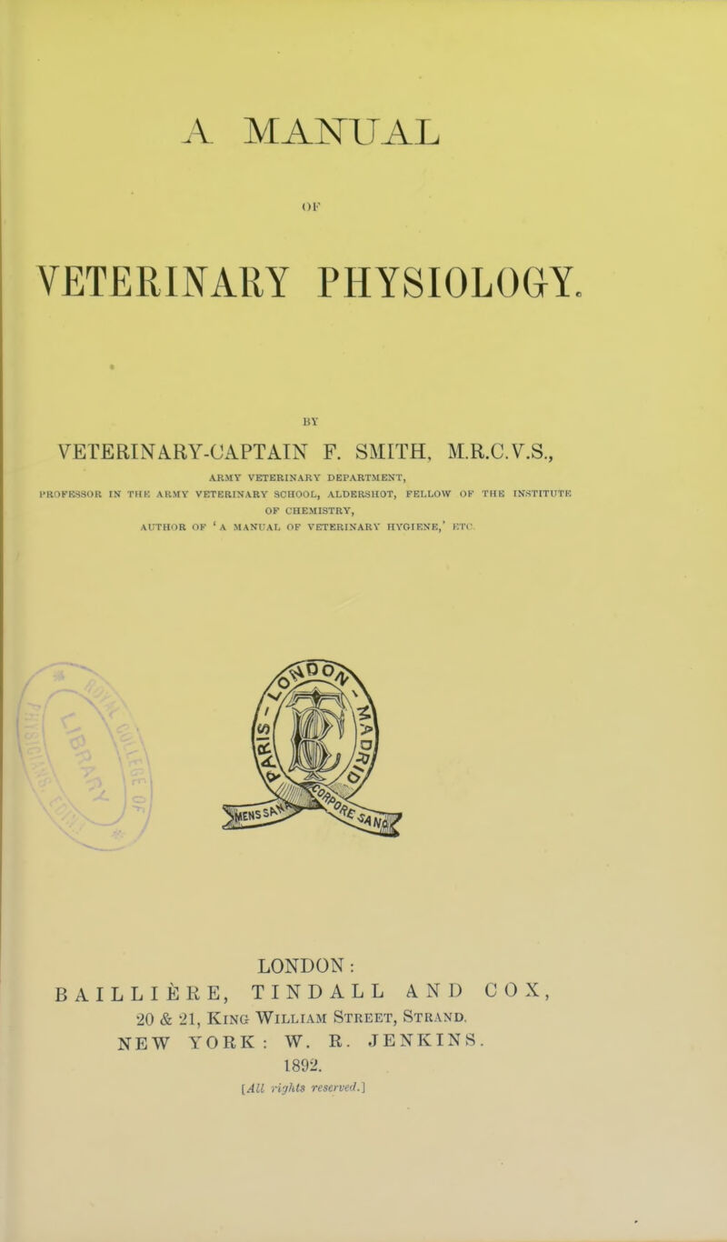 A MANUAL OF VETERINARY PHYSIOLOGY. 15Y VETERINARY-CAPTAIN F. SMITH, M.R.C.V.S., ARMY VETERINARY DEPARTMENT, HR0FR.SSOR IN TIIK ARMY VETERINARY SCHOOL, ALDERSIIOT, FELLOW OK THK IN.STITUTK OF CHEMISTRY, AUTHOR OF 'a manual OF VETERINARY HYGIENE,' ETC. LONDON: BAILLIERE, TINDALL AND COX, 20 & 21, King William Street, Strand. NEW YORK: W. R. JENKINS. 1892. [All rights reserved.]