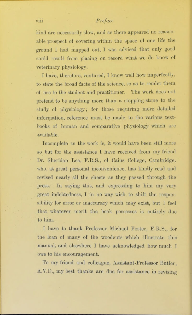 kind are necessarily slow, and as there appeared no reason- able prospect of covering within the space of one life tlie ground I had mapped out, I was advised that only good could result from placing on record what we do know of veterinary physiology. I have, therefore, ventured, I know well how imperfectly, to state the broad facts of the science, so as to render them of use to the student and practitioner. The work does not pretend to be anything more than a stepping-stone to the study of physiology; for those requiring more detailed information, reference must be made to the various text- books of human and comparative physiology which ai-e available. Incomplete as the work is, it would have been still more so but for the assistance I have received from my friend ])r. Sheridan Lea, F.E.S., of Caius College, Camljridge, who, at great personal inconvenience, has kindly read and revised nearly all the sheets as they passed through the press. In saying this, and expressing to him my very great indebtedness, I in no way wish to shift the respon- sibility for error or inaccuracy which may exist, but I feel that whatever merit the book possesses is entirely due to him. I have to thank Professor Michael Foster, F.E.8., for the loan of many of the woodcuts which illustrate this manual, and elsewhere I have acknowledged how much I owe to his encouragement. To my friend and colleague, Assistant-Professor Butler, A.V.D., my best thanks are due for assistance in revising