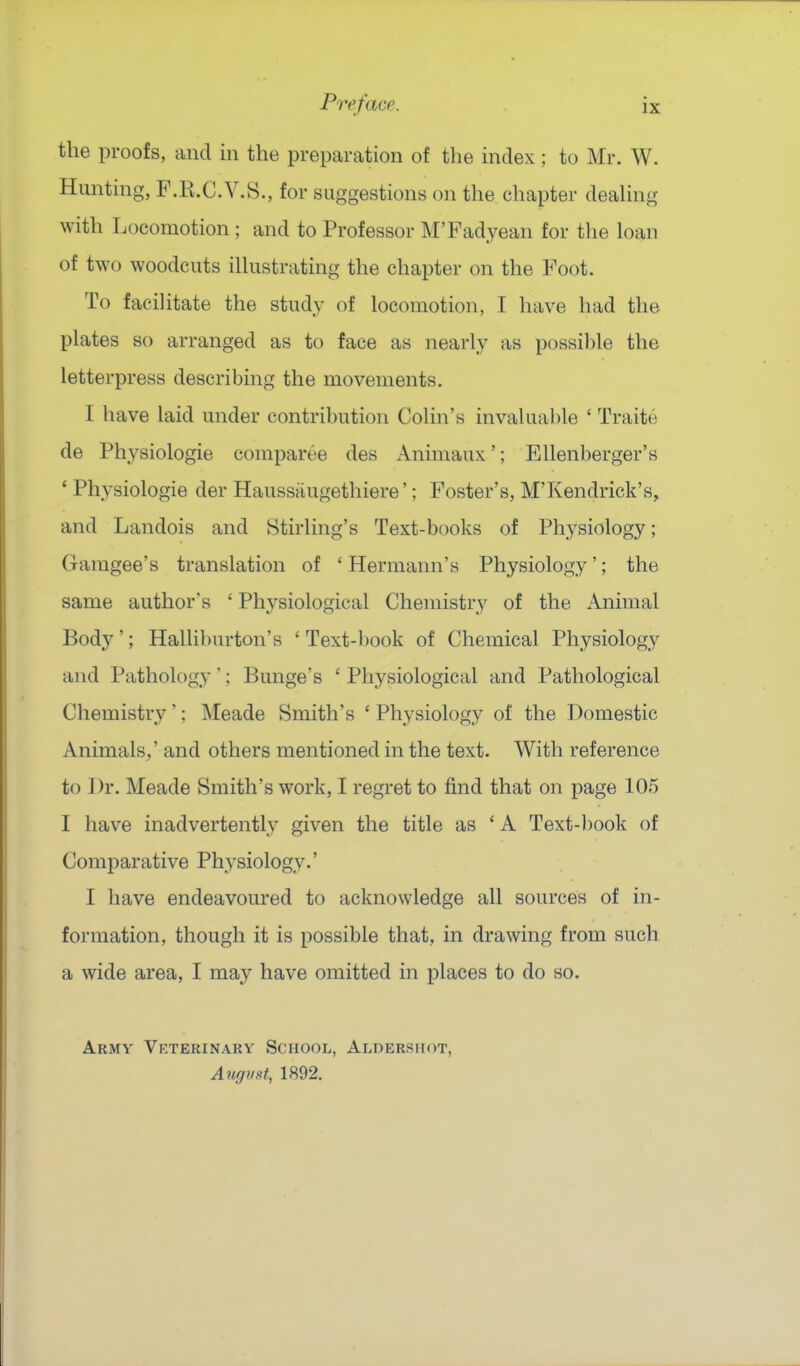 the proofs, and in the preparation of the index; to Mr. W. Hunting, F.R.C.V.S., for suggestions on the chapter deaUng with Locomotion ; and to Professor M'Fadyean for the loan of two woodcuts ilhistrating the chapter on the Foot. To facihtate the study of locomotion, I have had the plates so arranged as to face as nearly as possible the letterpress describing the movements. I have laid under contribution Colin's invaluable ' Traite de Physiologie compart'^e des Animaux'; Ellenberger's ' Physiologie der Haussaugethiere'; Foster's, M'Kendrick's, and Landois and Stirling's Text-books of Physiology; Gamgee's translation of ' Hermann's Physiology'; the same author's ' Physiological Chemistry of the Animal Body'; Halliburton's ' Text-book of Chemical Physiology and Pathology'; Bunge's ' Physiological and Pathological Chemistry'; Meade Smith's ' Physiology of the Domestic Animals,' and others mentioned in the text. With reference to ])r. Meade Smith's work, I regret to find that on page 105 I have inadvertently given the title as ' A Text-l)ook of Comparative Physiology.' I have endeavoured to acknowledge all sources of in- formation, though it is possible that, in drawing from such a wide area, I may have omitted in places to do so. Army Veterinary School, Aldershot, August, 1892.