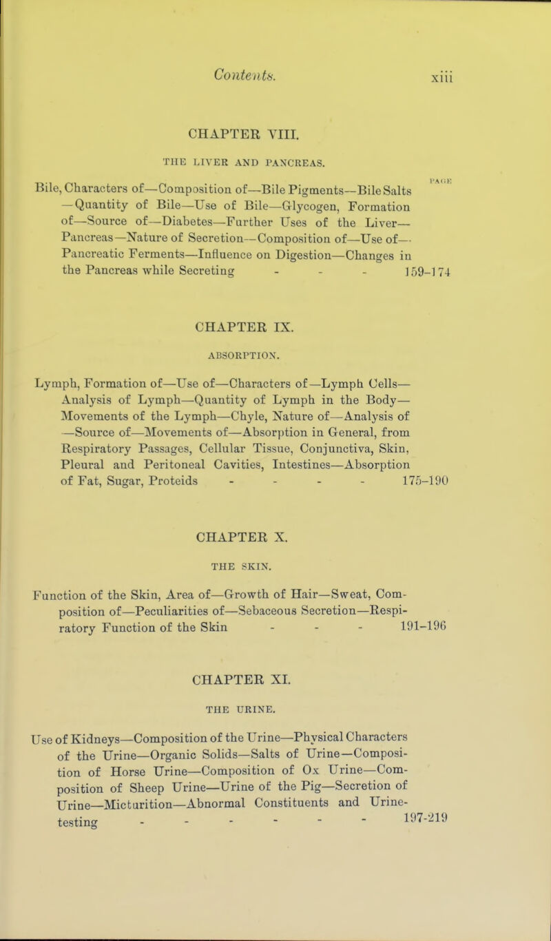 XHl CHAPTER VIII. THE LIVER AND PANCREAS. Bile, Characters of—Composition of—Bile Pigments—Bile Salts — Quantity of Bile—Use of Bile—Glycogen, Formation of—Source of—Diabetes—Further Uses of the Liver— Pancreas—Nature of Secretion—Composition of—Use of— Pancreatic Ferments—Influence on Digestion—Changes in the Pancreas while Secreting . . . ] 59_] 74 CHAPTER IX. ABSORPTION. Lymph, Formation of—Use of—Characters of—Lymph Cells— Analysis of Lymph—Quantity of Lymph in the Body— Movements of the Lymph—Chyle, Nature of—Analysis of —Source of—Movements of—Absorption in General, from Respiratory Passages, Cellular Tissue, Conjunctiva, Skin, Pleural and Peritoneal Cavities, Intestines—Absorption of Fat, Sugar, Proteids . . . . 175-190 CHAPTER X. THE SKIN. Function of the Skin, Area of—Growth of Hair—Sweat, Com- position of—Peculiarities of—Sebaceous Secretion—Respi- ratory Function of the Skin ... 191-196 CHAPTER XL THE URINE. Use of Kidneys—Composition of the Urine—Physical Characters of the Urine—Organic Solids—Salts of Urine—Composi- tion of Horse Urine—Composition of Ox Urine—Com- position of Sheep Urine—Urine of the Pig—Secretion of Urine—Micturition—Abnormal Constituents and Urine- testing 197-219