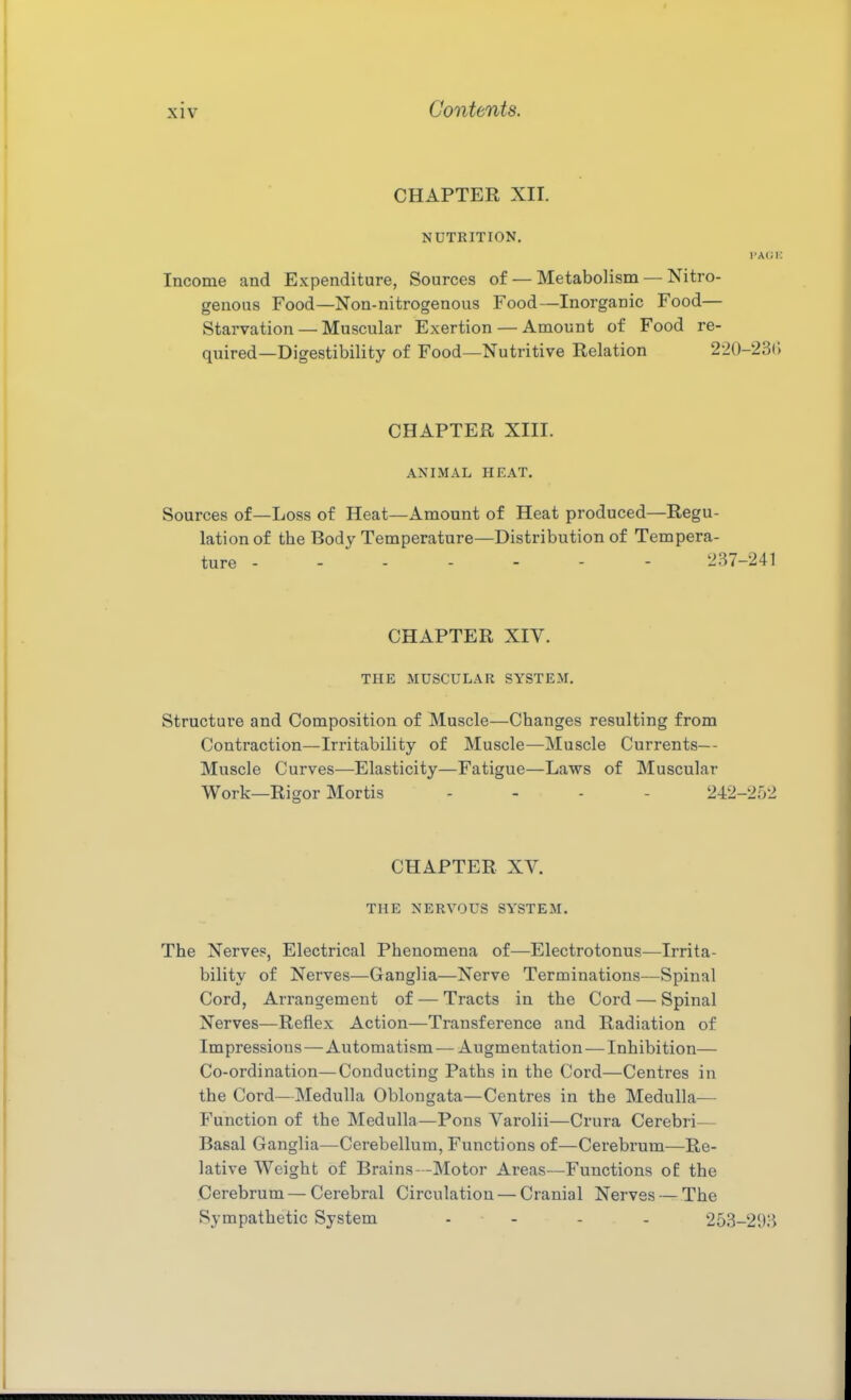 CHAPTER XII. NUTRITION. TACK Income and Expenditure, Sources of — Metabolism — Nitro- genous Food—Non-nitrogenous Food—Inorganic Food— Starvation — Muscular Exertion — Amount of Food re- quired—Digestibility of Food—Nutritive Relation 220-23() CHAPTER XIII. ANIMAL HEAT. Sources of—Loss of Heat—Amount of Heat produced—Regu- lation of the Body Temperature—Distribution of Tempera- ture - 237-241 CHAPTER XIV. THE MUSCULAR SYSTEM. Structure and Composition of Muscle—Changes resulting from Contraction—Irritability of Muscle—Muscle Currents— Muscle Curves—Elasticity—Fatigue—Laws of Muscular Work—Rigor Mortis .... 242-252 CHAPTER XV. THE NERVOUS SYSTEM. The Nerves, Electrical Phenomena of—Electrotonus—Irrita- bility of Nerves—Ganglia—Nerve Terminations—Spinal Cord, Arrangement of — Tracts in the Cord — Spinal Nerves—Reflex Action—Transference and Radiation of Impressions—Automatism — Augmentation — Inhibition— Co-ordination—Conducting Paths in the Cord—Centres in the Cord—Medulla Oblongata—Centres in the Medulla— Function of the Medulla—Pons Varolii—Crura Cerebri— Basal Ganglia—Cerebellum, Functions of—Cerebrum—Re- lative Weight of Brains—Motor Areas—Functions o£ the Cerebrum — Cerebral Circulation — Cranial Nerves — The Sympathetic System - - - - 253-293