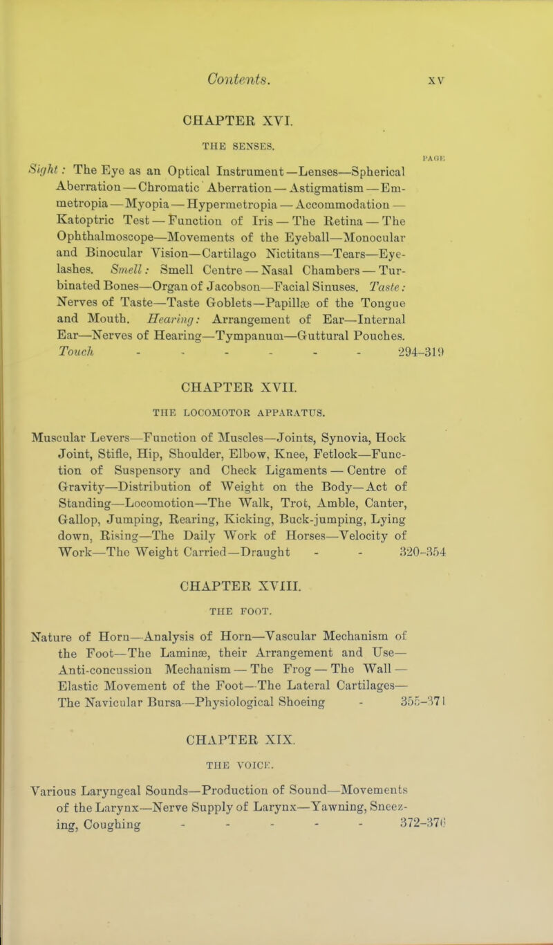 CHAPTER XVI. THE SENSES. I'A OK Sight: The Eye as an Optical Instrument —Lenses—Spherical Aberration — Chromatic Aberration — Astigmatism — Em- metropia — Myopia — Hypermetropia — Accommodation — Katoptric Test —Function of Iris —The Retina —The Ophthalmoscope—Movements of the Eyeball—Monocular and Binocular Vision—Cartilago Nictitans—Tears—Eye- lashes. Smell: Smell Centre —Nasal Chambers — Tur- binated Bones—Organ of Jacobsou—Facial Sinuses. Taste : Nerves of Taste—Taste Goblets—Papillie of the Tongue and Mouth. Hearinrj: Arrangement of Ear—Internal Ear—Nerves of Hearing—Tympanum—Guttural Pouches. Touch -294-31!) CHAPTER XVII. THE LOCOMOTOR APPARATUS. Muscular Levers—Function of Muscles—Joints, Synovia, Hock Joint, Stifle, Hip, Shoulder, Elbow, Knee, Fetlock—Func- tion of Suspensory and Check Ligaments — Centre of Gravity—Distribution of Weight on the Body—Act of Standing—Locomotion—The Walk, Trot, Amble, Canter, Gallop, Jumping, Rearing, Kicking, Buck-jumping, Lying down, Rising—The Daily Work of Horses—Velocity of Work—The Weight Carried—Draught - - 320-354 CHAPTER XVIIL THE FOOT. Nature of Horn—Analysis of Horn—Vascular Mechanism of the Foot—The Laminae, their Arrangement and Use— Anti-concussion Mechanism — The Frog — The Wall — Elastic Movement of the Foot— The Lateral Cartilages— The Navicular Bursa—Physiological Shoeing - 355-371 CHAPTER XIX. THE YOICK. Various Laryngeal Sounds—Production of Sound—Movements of the Larynx—Nerve Supply of Larynx— Yawning, Sneez- ing, Coughing ----- 372-371)