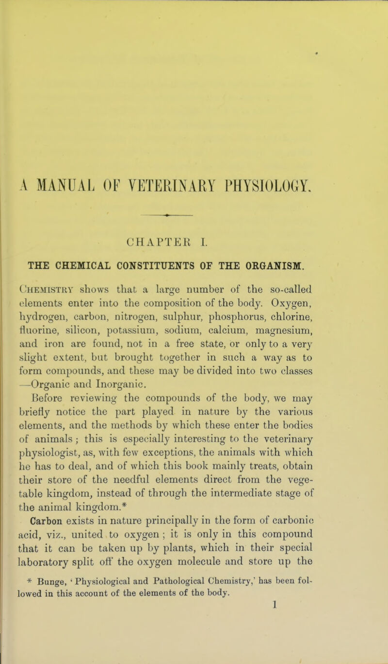 A MANUAL OF VKTERINARY l^HYSIOLOGY. CHAPTER I. THE CHEMICAL CONSTITUENTS OF THE ORGANISM. Chemistry shows that a large number of the so-called elements enter into the composition of the body. Oxygen, hydrogen, carbon, nitrogen, sulphur, phosphorus, chlorine, fluorine, silicon, potassium, sodium, calcium, magnesium, and iron are found, not in a free state, or only to a very slight extent, but brought together in such a way as to form compounds, and these may be divided into two classes —Organic and Inorganic. Before reviewing the compounds of the body, we may briefly notice the part played in nature by the various elements, and the methods by which these enter the bodies of animals ; this is especially interesting to the veterinary physiologist, as, with few exceptions, the animals with which he has to deal, and of which this book mainly treats, obtain their store of the needful elements direct from the vege- table kingdom, instead of through the intermediate stage of the animal kingdom.* Carbon exists in nature principally in the form of carbonic acid, viz., united to oxygen ; it is only in this compound that it can be taken up by plants, which in their special laboratory split off the oxygen molecule and store up the * Bunge, ' Physiological and Pathological Chemistry, has been fol- lowed in this account of the elements of the body.