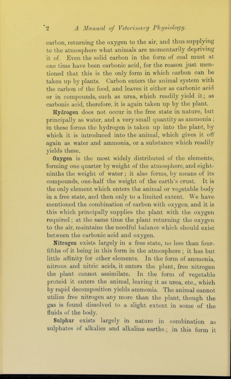carbon, returning the oxygen to the air, and thus supplying to the atmosphere what animals are momentarily depriving it of. Even the solid carbon in the form of coal must at one time have been carbonic acid, for the reason just men- tioned that this is the only form in which carbon can be taken up by plants. Carbon enters the animal system with the carbon of the food, and leaves it either as carbonic acid or in compounds, such as urea, which readily yield it; as carbonic acid, therefore, it is again taken up by the plant. Hydrogen does not occur in the free state in nature, but principally as water, and a very small quantity as ammonia ; in these forms the hydrogen is taken up into the plant, by which it is introduced into the animal, which gives it oft' again as water and ammonia, or a substance which readily yields these. Oxygen is the most widely distributed of the elements, forming one quarter by weight of the atmosphere, and eight- ninths the weight of water ; it also forms, by means of its compounds, one-half the weight of the earth's crust. It is the only element which enters the animal or vegetable body in a free state, and then only to a limited extent. We have mentioned the combination of carbon with oxygen, and it is this which principally supplies the plant with the oxygen required; at the same time the plant returning the oxygen to the air, maintains the needful balance which should exist between the carbonic acid and oxygen. Nitrogen exists largely in a free state, no less than four- Hfths of it being in this form in the atmosphere ; it has but little affinity for other elements. In the form of ammonia, nitrous and nitric acids, it enters the plant, free nitrogen the plant cannot assimilate. In the form of vegetable proteid it enters the animal, leaving it as urea, etc., which by rapid decomposition yields ammonia. The animal cannot utilize free nitrogen any more than the plant, though the gas is found dissolved to a slight extent in some of the fluids of the body. Sulphur exists largely in nature in combination as sulphates of alkalies and alkaline earths ; in this form it
